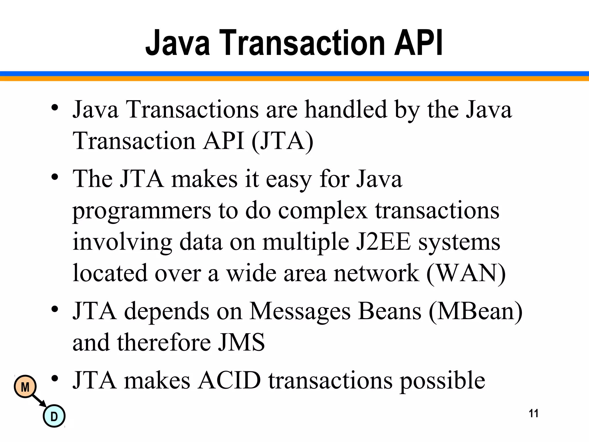 M
D 11
Java Transaction API
• Java Transactions are handled by the Java
Transaction API (JTA)
• The JTA makes it easy for Java
programmers to do complex transactions
involving data on multiple J2EE systems
located over a wide area network (WAN)
• JTA depends on Messages Beans (MBean)
and therefore JMS
• JTA makes ACID transactions possible
 