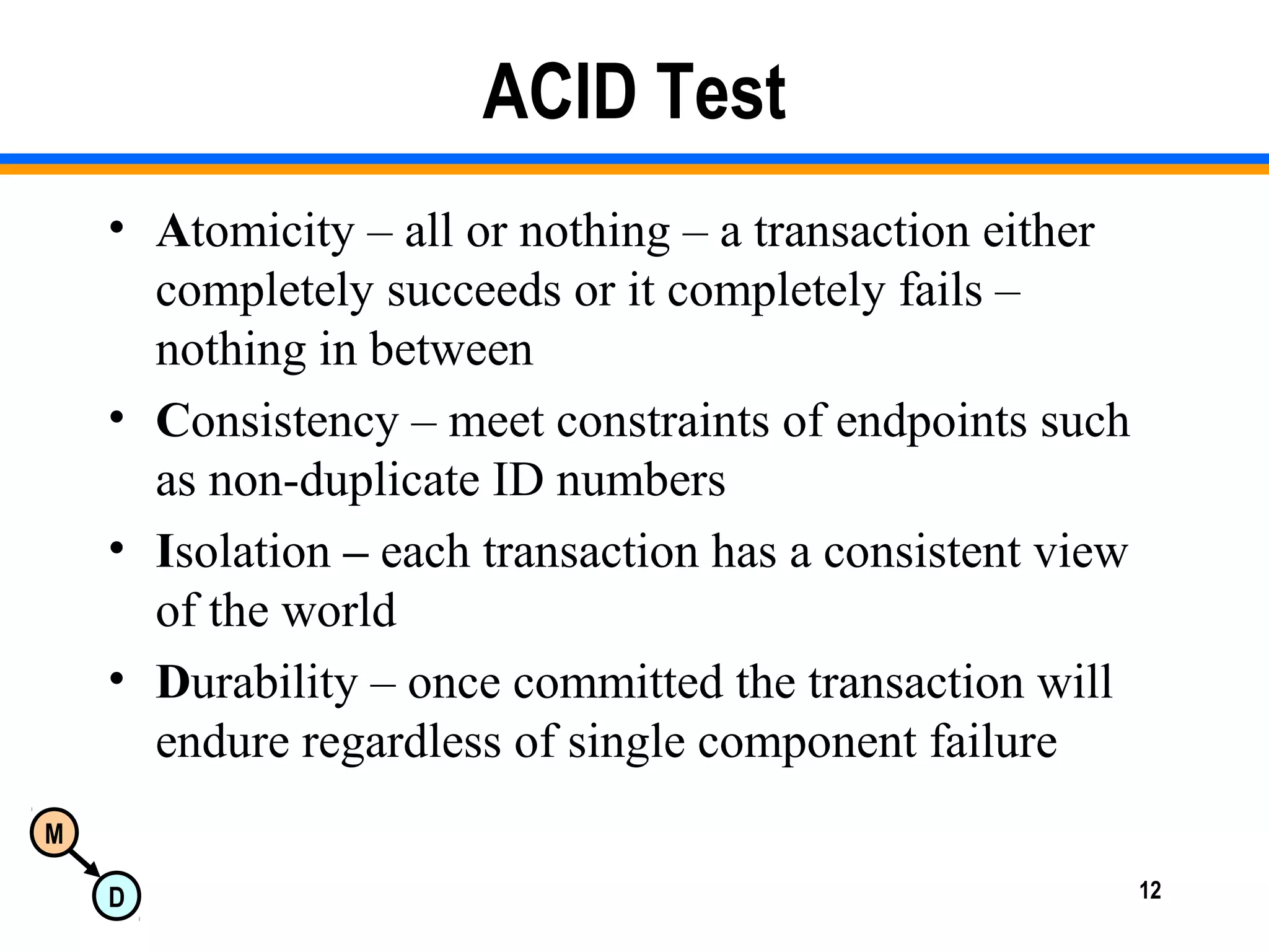 M
D 12
ACID Test
• Atomicity – all or nothing – a transaction either
completely succeeds or it completely fails –
nothing in between
• Consistency – meet constraints of endpoints such
as non-duplicate ID numbers
• Isolation – each transaction has a consistent view
of the world
• Durability – once committed the transaction will
endure regardless of single component failure
 