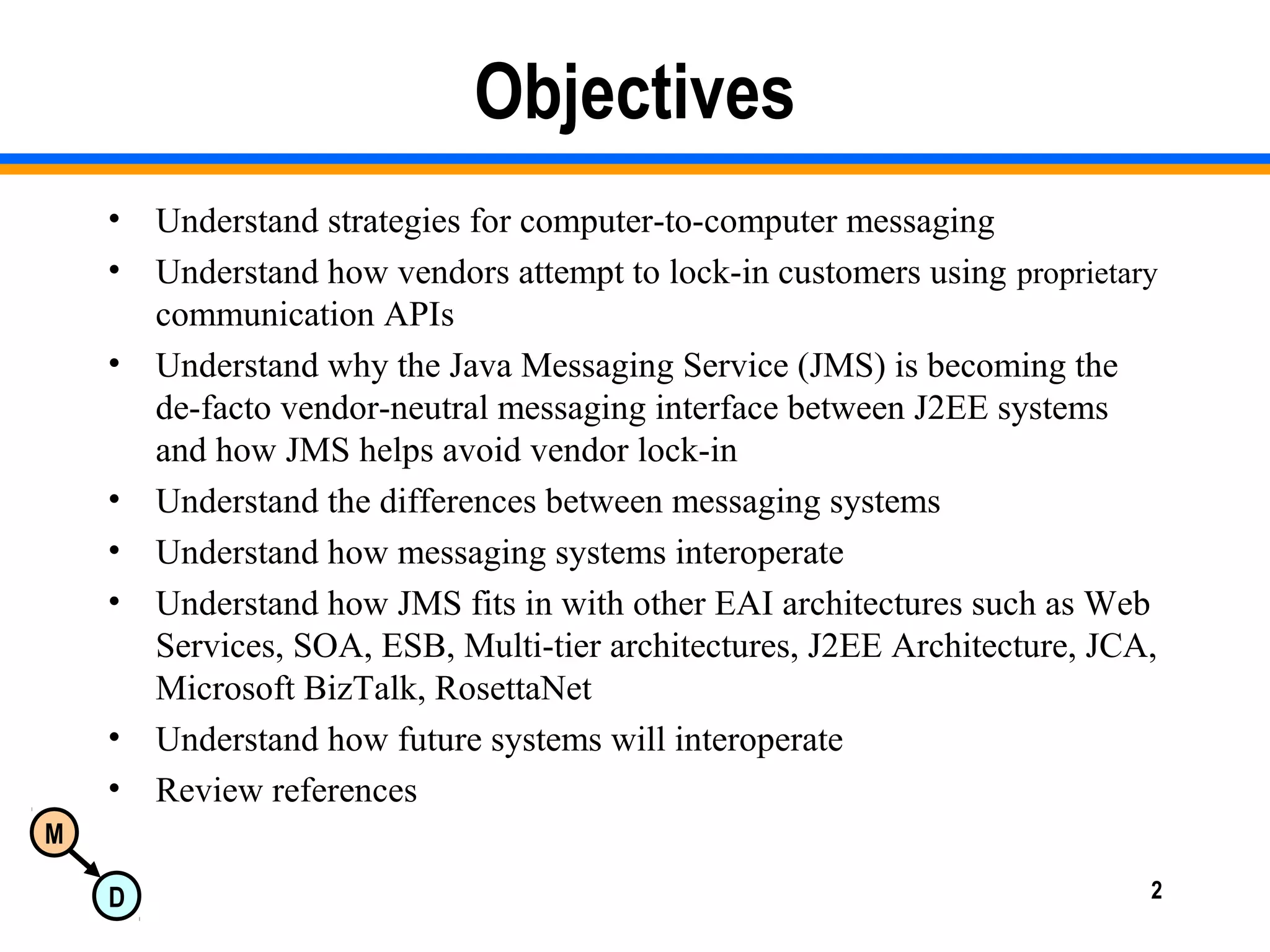 M
D 2
Objectives
• Understand strategies for computer-to-computer messaging
• Understand how vendors attempt to lock-in customers using proprietary
communication APIs
• Understand why the Java Messaging Service (JMS) is becoming the
de-facto vendor-neutral messaging interface between J2EE systems
and how JMS helps avoid vendor lock-in
• Understand the differences between messaging systems
• Understand how messaging systems interoperate
• Understand how JMS fits in with other EAI architectures such as Web
Services, SOA, ESB, Multi-tier architectures, J2EE Architecture, JCA,
Microsoft BizTalk, RosettaNet
• Understand how future systems will interoperate
• Review references
 