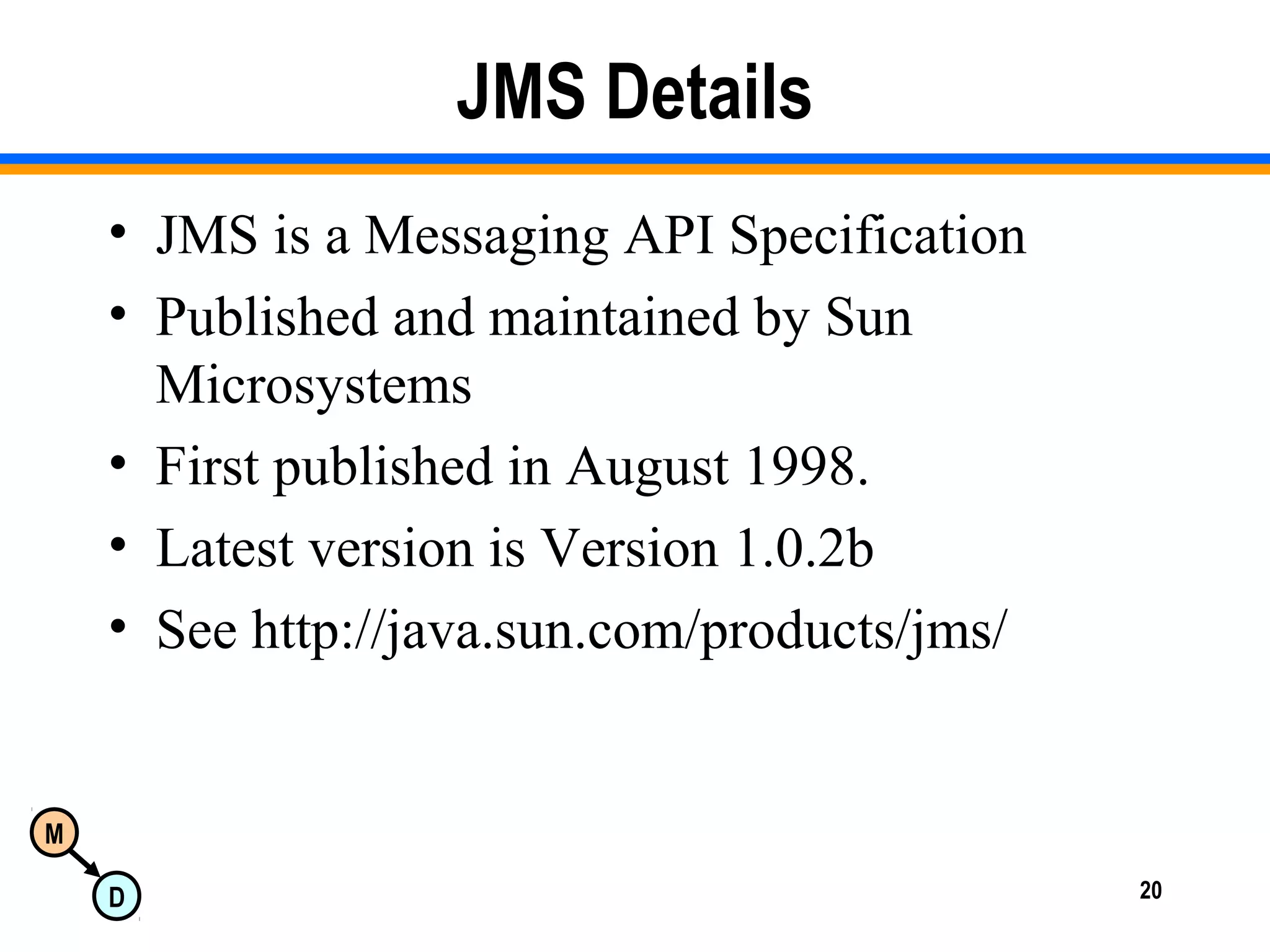 M
D 20
JMS Details
• JMS is a Messaging API Specification
• Published and maintained by Sun
Microsystems
• First published in August 1998.
• Latest version is Version 1.0.2b
• See http://java.sun.com/products/jms/
 