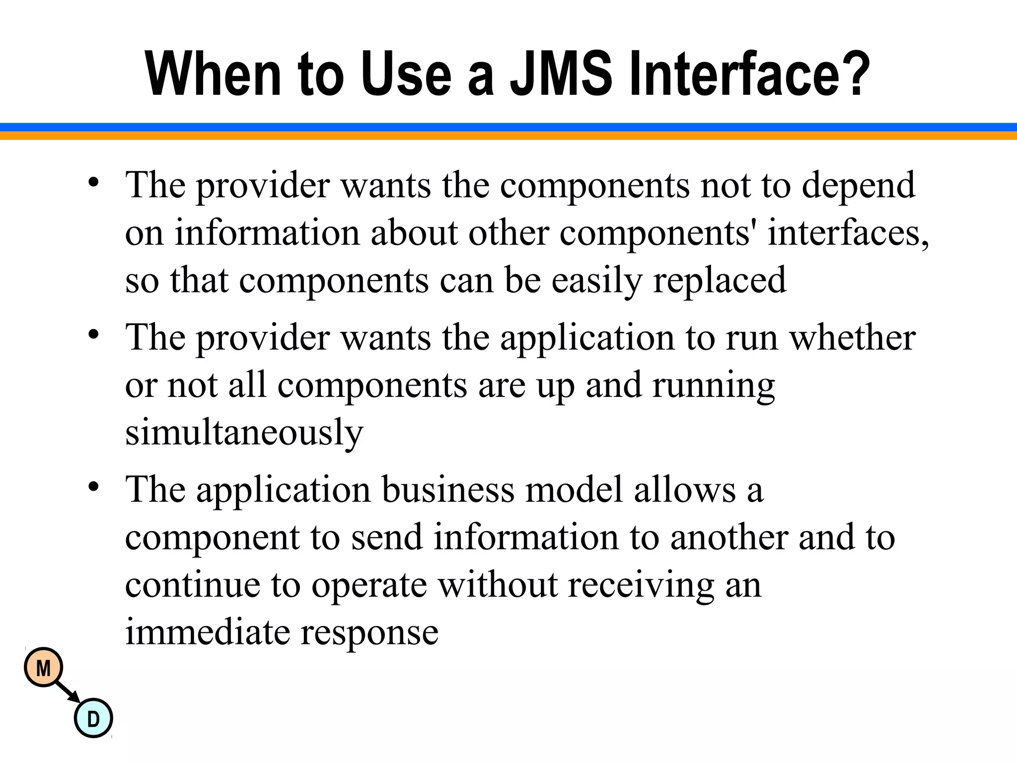 M
D
When to Use a JMS Interface?
• The provider wants the components not to depend
on information about other components' interfaces,
so that components can be easily replaced
• The provider wants the application to run whether
or not all components are up and running
simultaneously
• The application business model allows a
component to send information to another and to
continue to operate without receiving an
immediate response
 