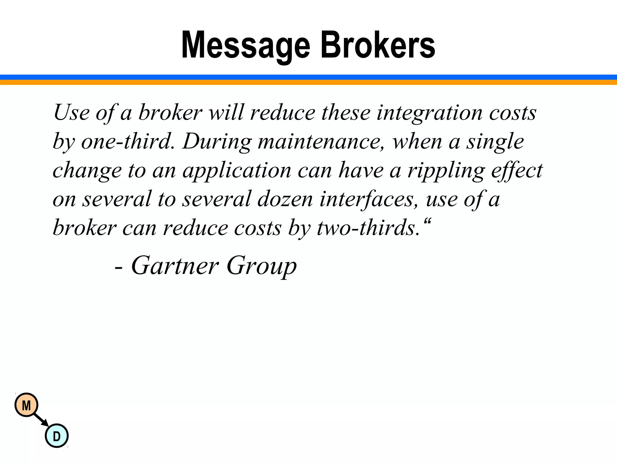 M
D
Message Brokers
Use of a broker will reduce these integration costs
by one-third. During maintenance, when a single
change to an application can have a rippling effect
on several to several dozen interfaces, use of a
broker can reduce costs by two-thirds.“
- Gartner Group
 