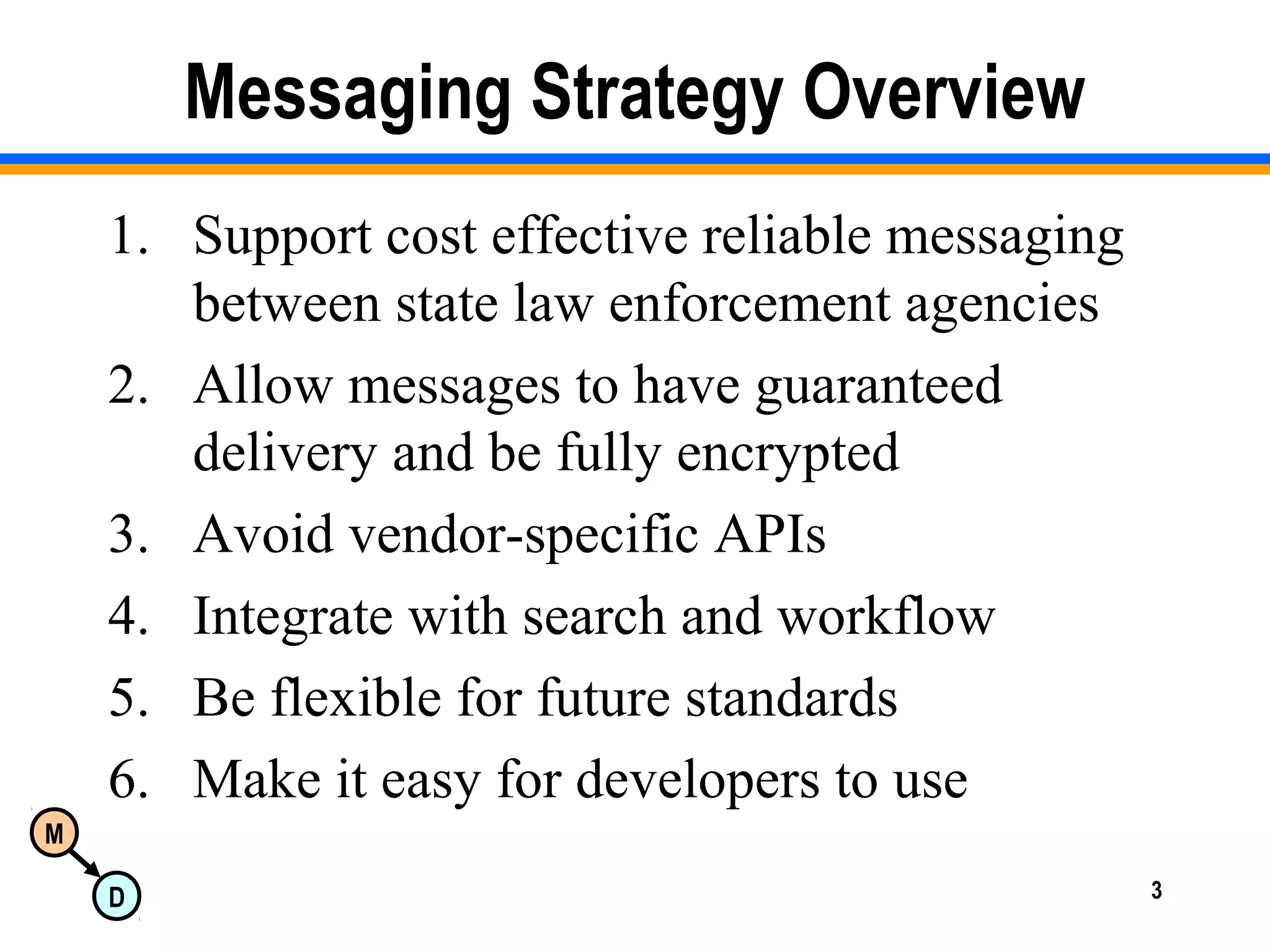 M
D 3
Messaging Strategy Overview
1. Support cost effective reliable messaging
between state law enforcement agencies
2. Allow messages to have guaranteed
delivery and be fully encrypted
3. Avoid vendor-specific APIs
4. Integrate with search and workflow
5. Be flexible for future standards
6. Make it easy for developers to use
 