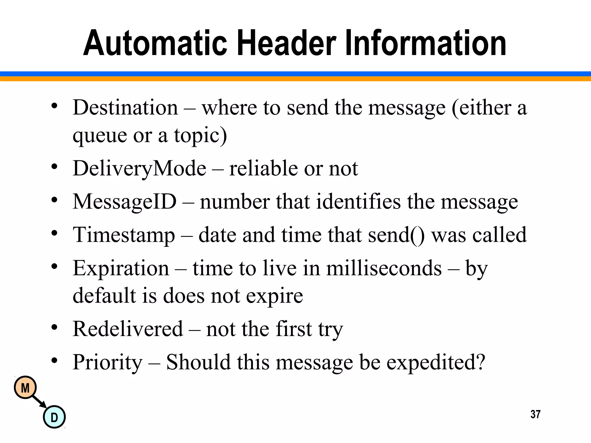 M
D 37
Automatic Header Information
• Destination – where to send the message (either a
queue or a topic)
• DeliveryMode – reliable or not
• MessageID – number that identifies the message
• Timestamp – date and time that send() was called
• Expiration – time to live in milliseconds – by
default is does not expire
• Redelivered – not the first try
• Priority – Should this message be expedited?
 