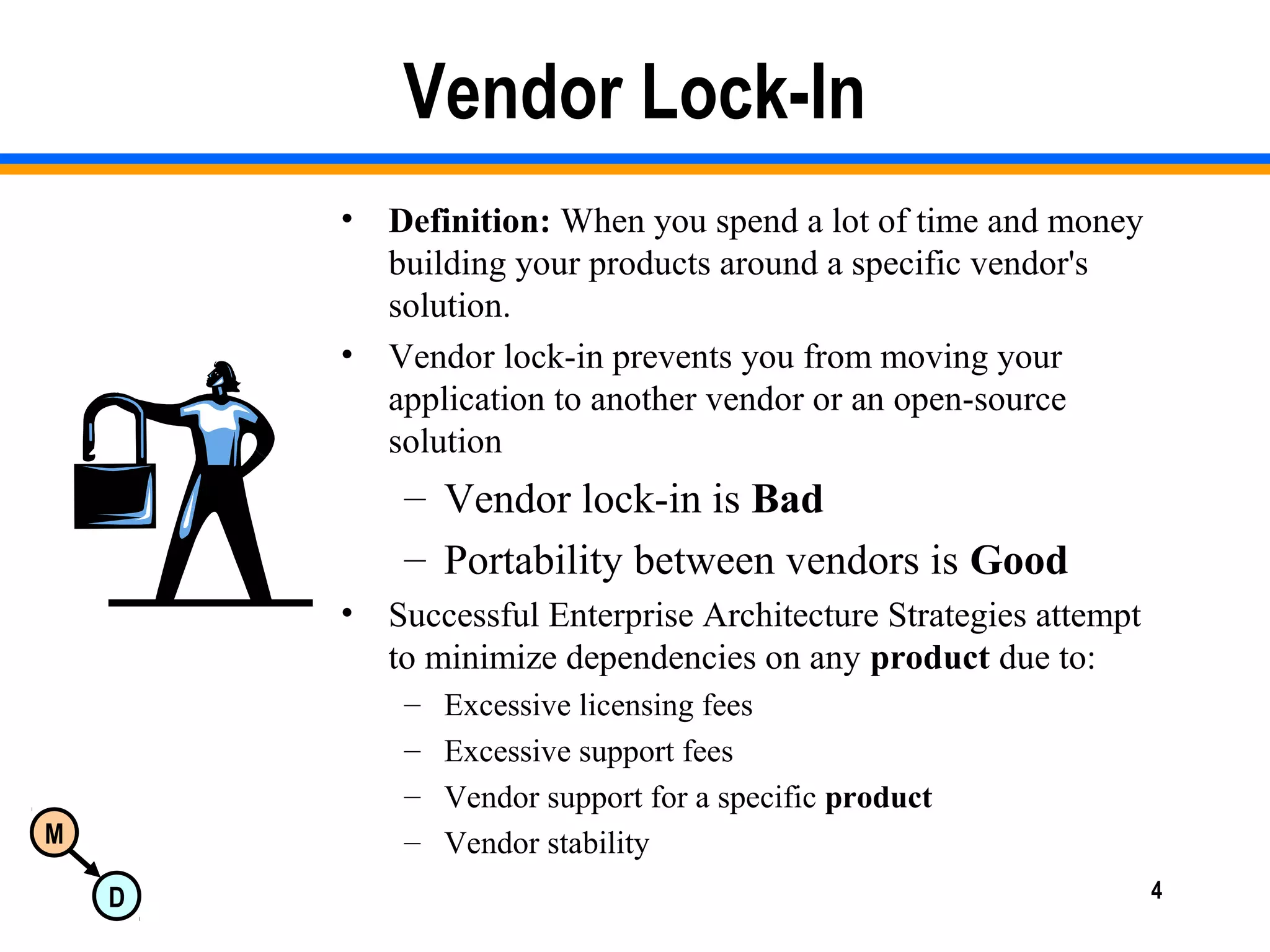 M
D 4
Vendor Lock-In
• Definition: When you spend a lot of time and money
building your products around a specific vendor's
solution.
• Vendor lock-in prevents you from moving your
application to another vendor or an open-source
solution
– Vendor lock-in is Bad
– Portability between vendors is Good
• Successful Enterprise Architecture Strategies attempt
to minimize dependencies on any product due to:
– Excessive licensing fees
– Excessive support fees
– Vendor support for a specific product
– Vendor stability
 