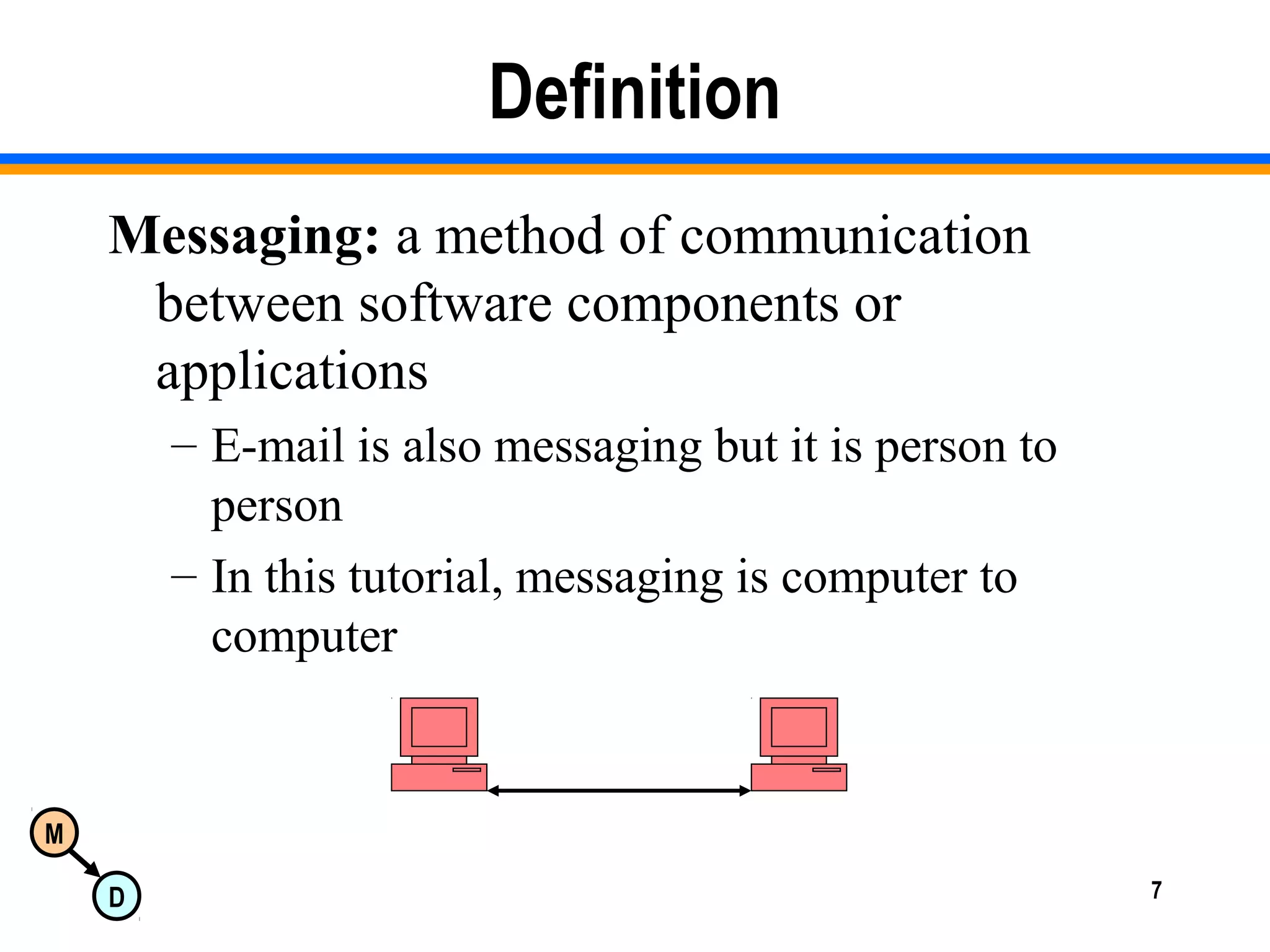 M
D 7
Definition
Messaging: a method of communication
between software components or
applications
– E-mail is also messaging but it is person to
person
– In this tutorial, messaging is computer to
computer
 