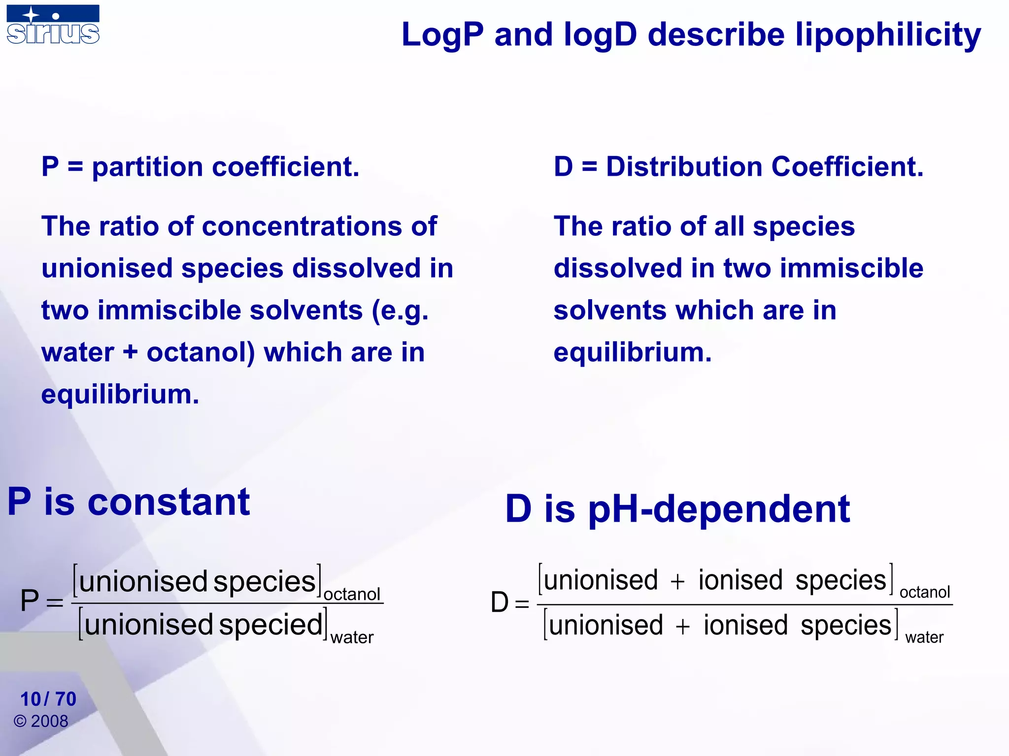 LogP and logD describe lipophilicity / 70 P = partition coefficient. The ratio of concentrations of unionised species dissolved in two immiscible solvents (e.g. water + octanol) which are in equilibrium. D = Distribution Coefficient.  The ratio of all species dissolved in two immiscible solvents which are in equilibrium.  P is constant D is pH-dependent 