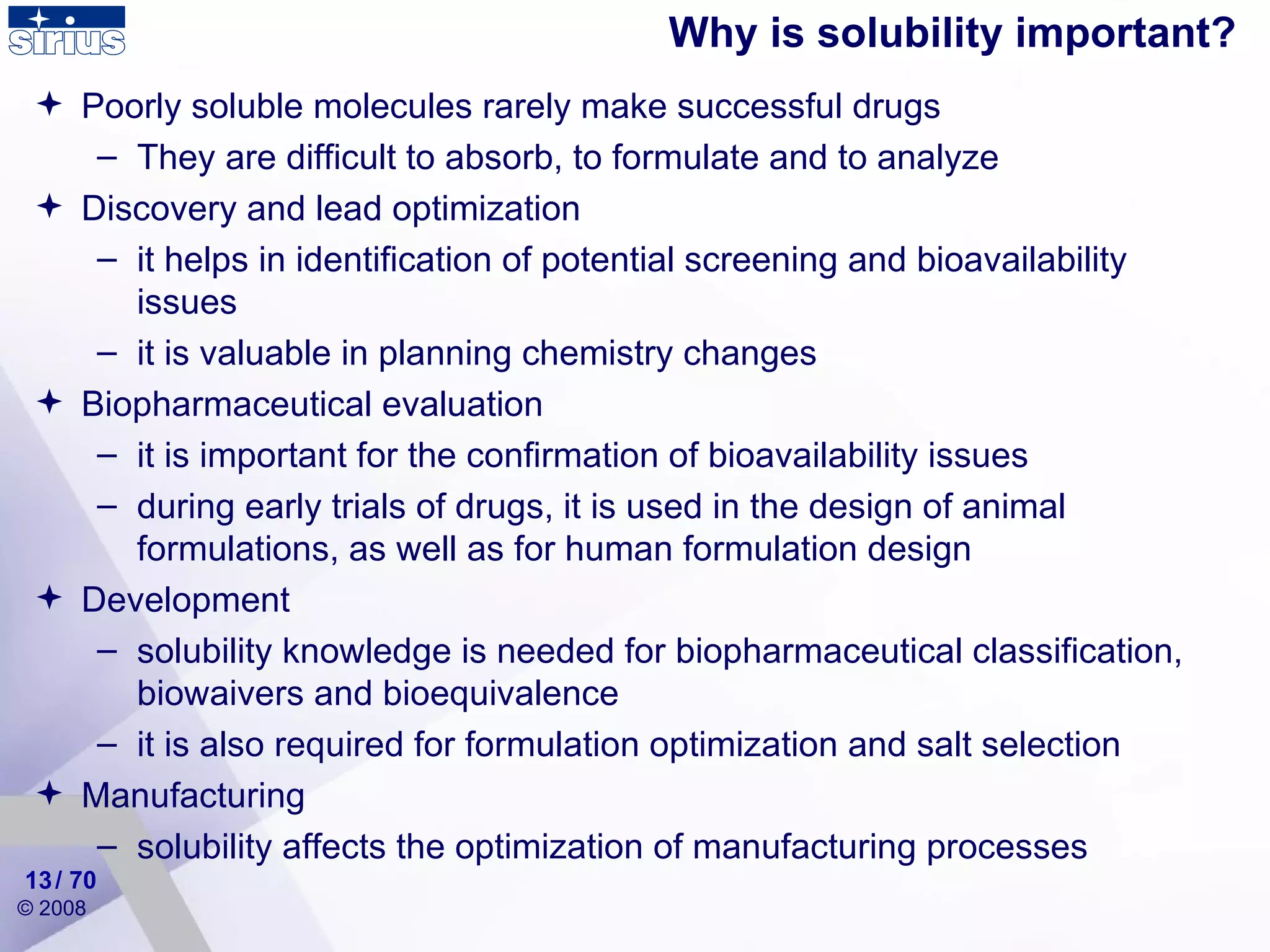 Why is solubility important? / 70 Poorly soluble molecules rarely make successful drugs They are difficult to absorb, to formulate and to analyze  Discovery and lead optimization it helps in identification of potential screening and bioavailability issues it is valuable in planning chemistry changes Biopharmaceutical evaluation it is important for the confirmation of bioavailability issues during early trials of drugs, it is used in the design of animal formulations, as well as for human formulation design Development solubility knowledge is needed for  biopharmaceutical classification, biowaivers and bioequivalence it is also required for formulation optimization and salt selection Manufacturing solubility affects the optimization of manufacturing processes 