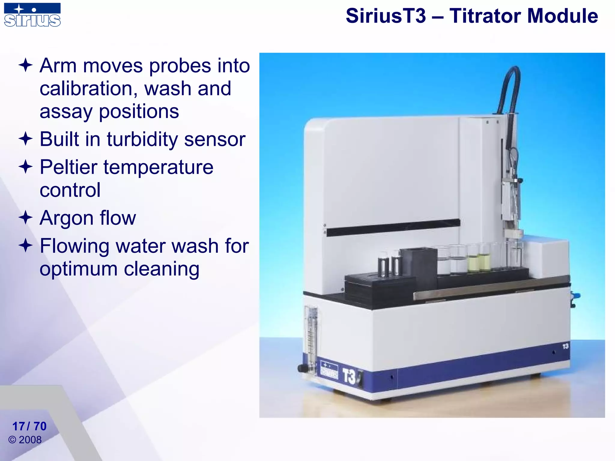 SiriusT3 – Titrator Module Arm moves probes into calibration, wash and assay positions Built in turbidity sensor Peltier temperature control Argon flow Flowing water wash for optimum cleaning / 70 
