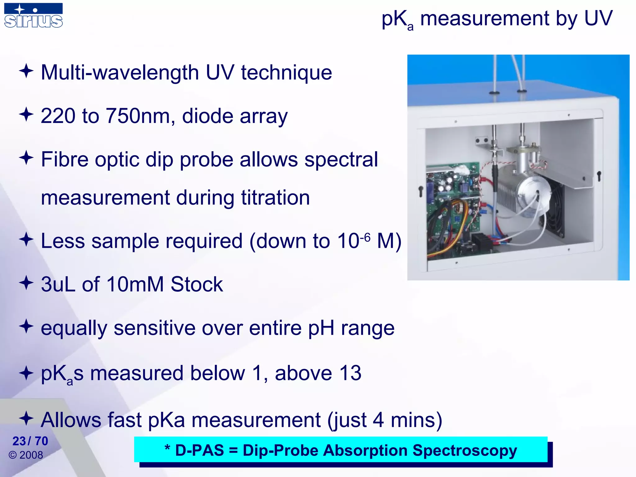 * D-PAS = Dip-Probe Absorption Spectroscopy pK a  measurement by UV  Multi-wavelength UV technique  220 to 750nm, diode array Fibre optic dip probe allows spectral measurement during titration Less sample required (down to 10 -6  M) 3uL of 10mM Stock equally sensitive over entire pH range  pK a s measured below 1, above 13 Allows fast pKa measurement (just 4 mins) / 70 