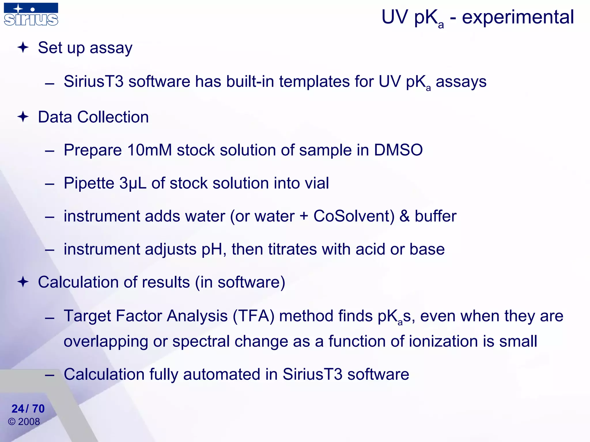 Set up assay SiriusT3 software has built-in templates for UV pK a  assays Data Collection Prepare 10mM stock solution of sample in DMSO Pipette 3 μ L  of stock solution into vial instrument adds water (or water + CoSolvent) & buffer instrument adjusts pH, then titrates with acid or base Calculation of results ( in  software) Target Factor Analysis (TFA) method finds pK a s, even when they are overlapping or spectral change as a function of ionization is small  Calculation fully automated in SiriusT3 software UV pK a  - experimental / 70 