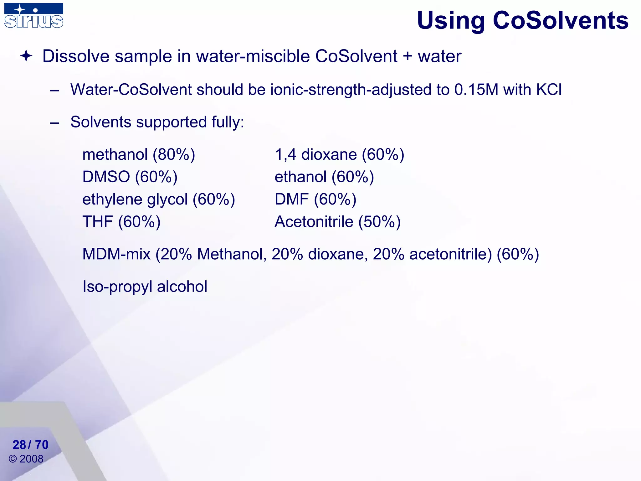 Dissolve sample in water-miscible CoSolvent + water Water-CoSolvent should be ionic-strength-adjusted to 0.15M with KCl Solvents supported fully: methanol (80%) 1,4 dioxane (60%)   DMSO (60%)  ethanol (60%)   ethylene glycol (60%)  DMF (60%)   THF (60%) Acetonitrile (50%) MDM-mix (20% Methanol, 20% dioxane, 20% acetonitrile) (60%) Iso-propyl alcohol Using CoSolvents / 70 