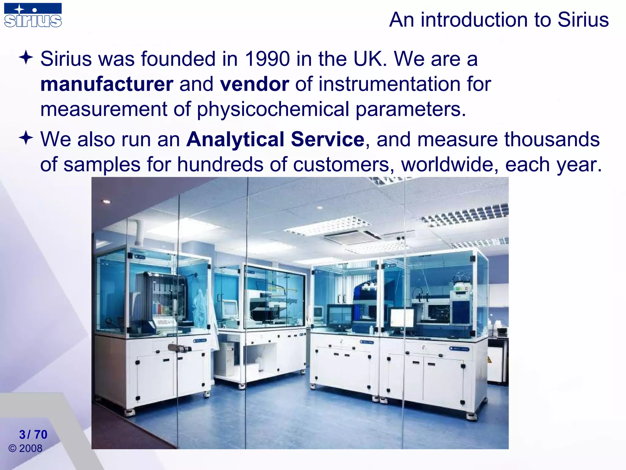 An introduction to Sirius Sirius was founded in 1990 in the UK. We are a  manufacturer  and  vendor  of instrumentation for measurement of physicochemical parameters. We also run an  Analytical Service , and measure thousands of samples for hundreds of customers, worldwide, each year. / 70 