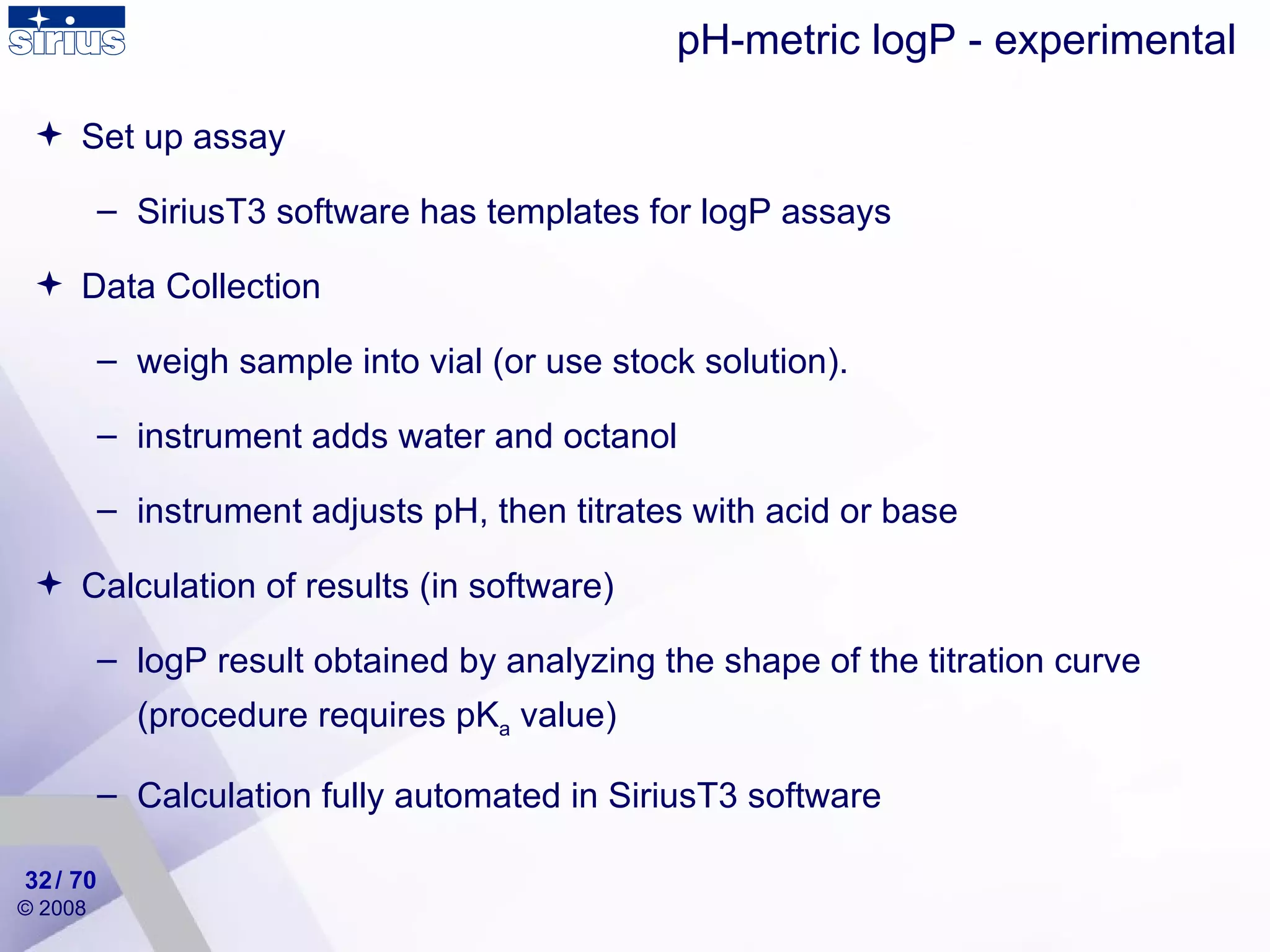 Set up assay SiriusT3 software has templates for logP assays Data Collection weigh sample into vial (or use stock solution). instrument adds water and octanol instrument adjusts pH, then titrates with acid or base Calculation of results ( in  software) logP result obtained by analyzing the shape of the titration curve (procedure requires pK a  value) Calculation fully automated in SiriusT3 software pH-metric logP - experimental / 70 