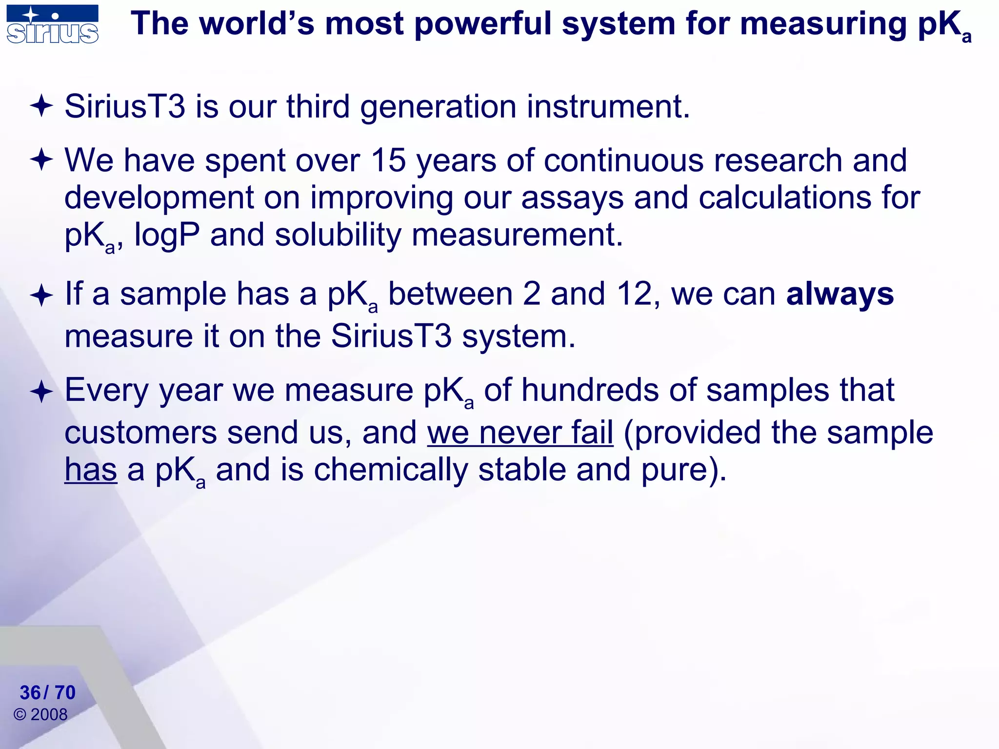 The world’s most powerful system for measuring pK a SiriusT3 is our third generation instrument. We have spent over 15 years of continuous research and development on improving our assays and calculations for pK a , logP and solubility measurement. If a sample has a pK a  between 2 and 12, we can  always  measure it on the SiriusT3 system.  Every year we measure pK a  of hundreds of samples that customers send us, and  we never fail  (provided the sample  has  a pK a  and is chemically stable and pure).  / 70 