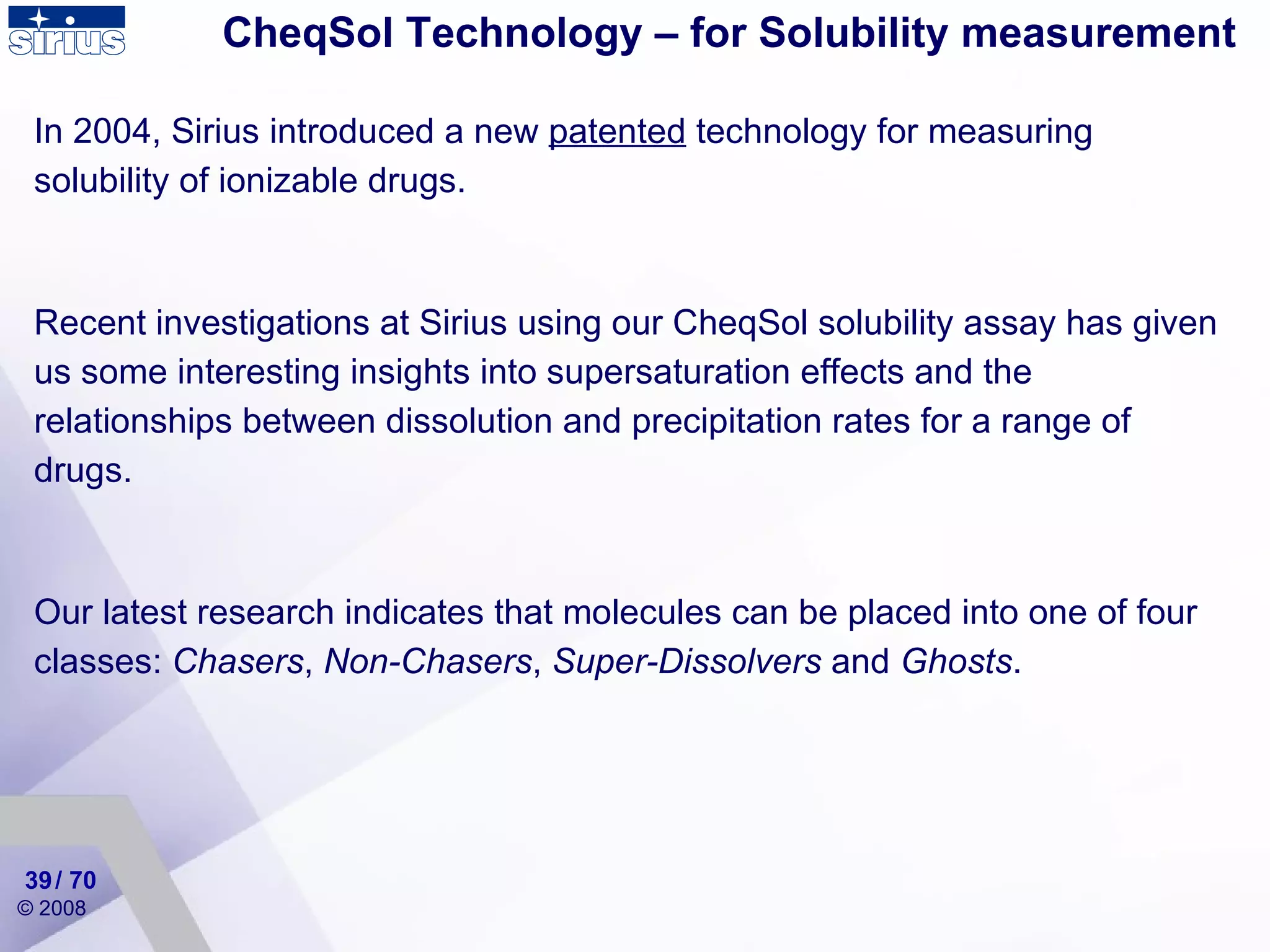 CheqSol Technology – for Solubility measurement In 2004, Sirius introduced a new  patented  technology for measuring solubility of ionizable drugs. Recent investigations at Sirius using our CheqSol solubility assay has given us some interesting insights into supersaturation effects and the relationships between dissolution and precipitation rates for a range of drugs. Our latest research indicates that molecules can be placed into one of four classes:  Chasers ,  Non-Chasers ,  Super-Dissolvers  and  Ghosts . / 70 
