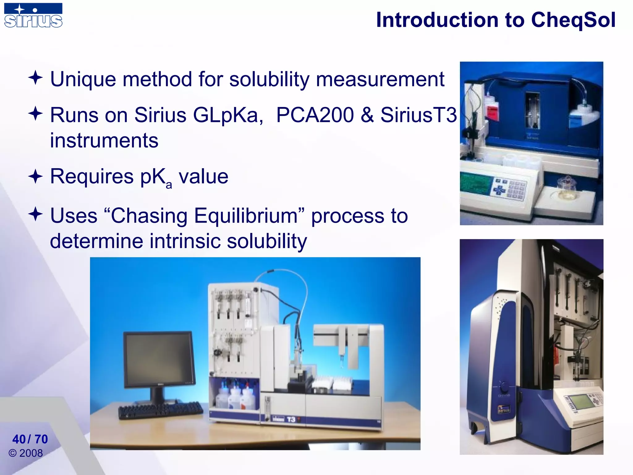 Introduction to CheqSol Unique method for solubility measurement Runs on Sirius GLpKa,  PCA200 & SiriusT3 instruments Requires pK a  value Uses “Chasing Equilibrium” process to determine intrinsic solubility / 70 