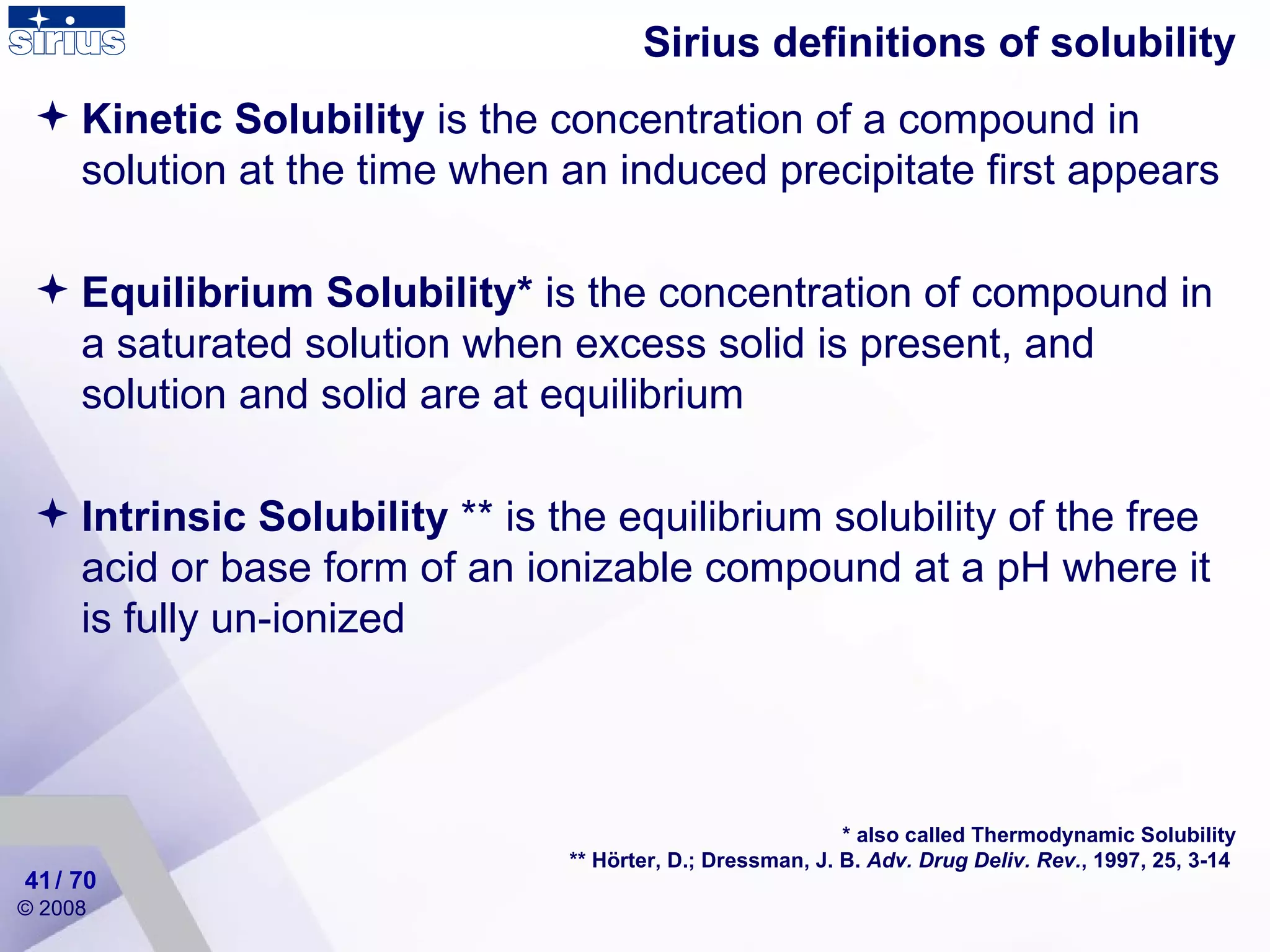 Sirius definitions of solubility Kinetic Solubility  is the concentration of a compound in solution at the time when an induced precipitate first appears Equilibrium Solubility*  is the concentration of compound in a saturated solution when excess solid is present, and solution and solid are at equilibrium Intrinsic Solubility  **  is t he equilibrium solubility of the free acid or base form  of an ionizable compound at a pH where it is fully un-ionized * also called Thermodynamic Solubility ** Hörter, D.; Dressman, J. B.  Adv. Drug Deliv. Rev. , 1997, 25, 3-14   / 70 
