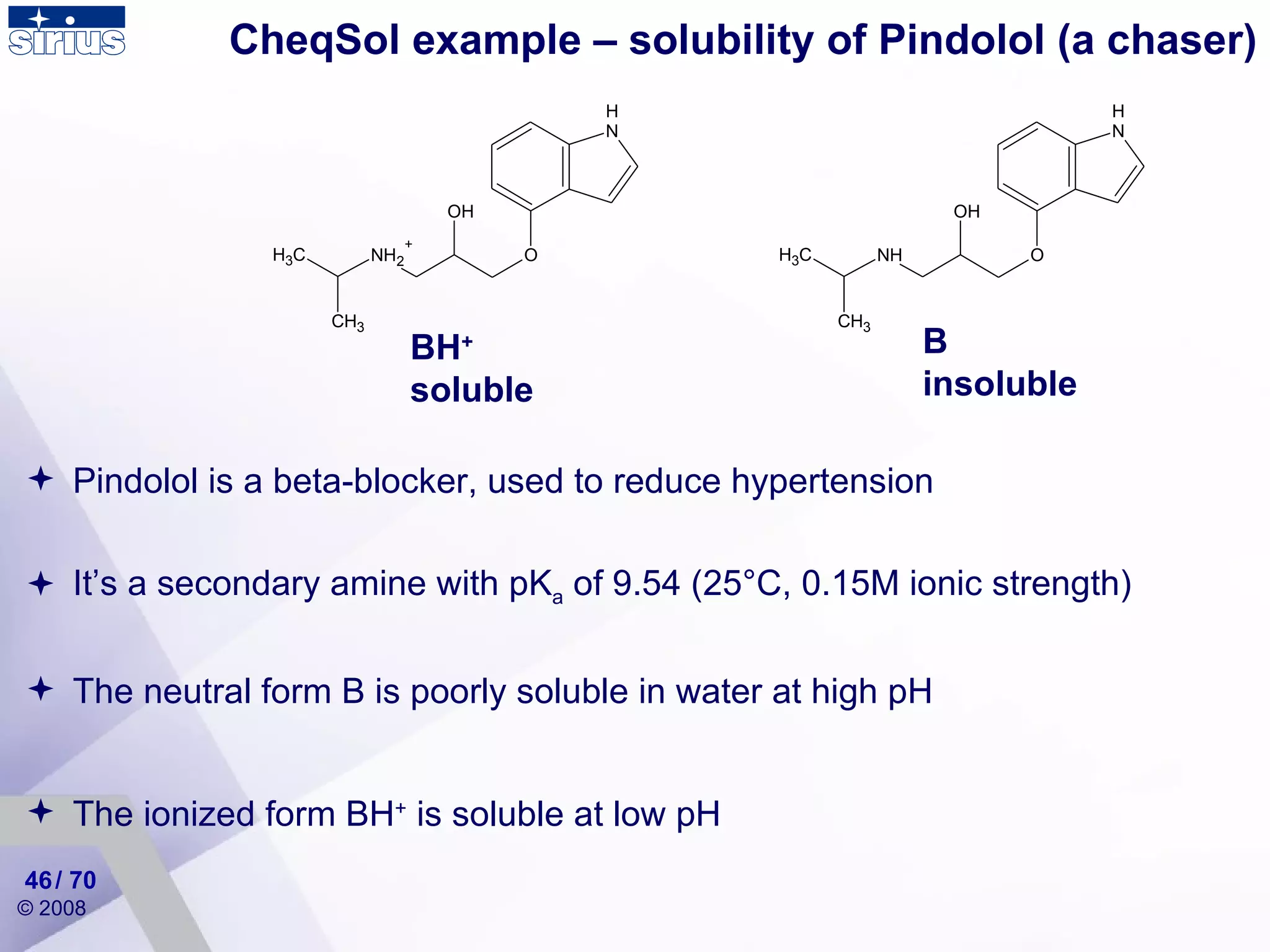 CheqSol example – solubility of Pindolol (a chaser) Pindolol is a beta-blocker, used to reduce hypertension It’s a secondary amine with pK a  of 9.54 (25°C, 0.15M ionic strength) The neutral form B is poorly soluble in water at high pH The ionized form BH +  is soluble at low pH BH + soluble B insoluble / 70 