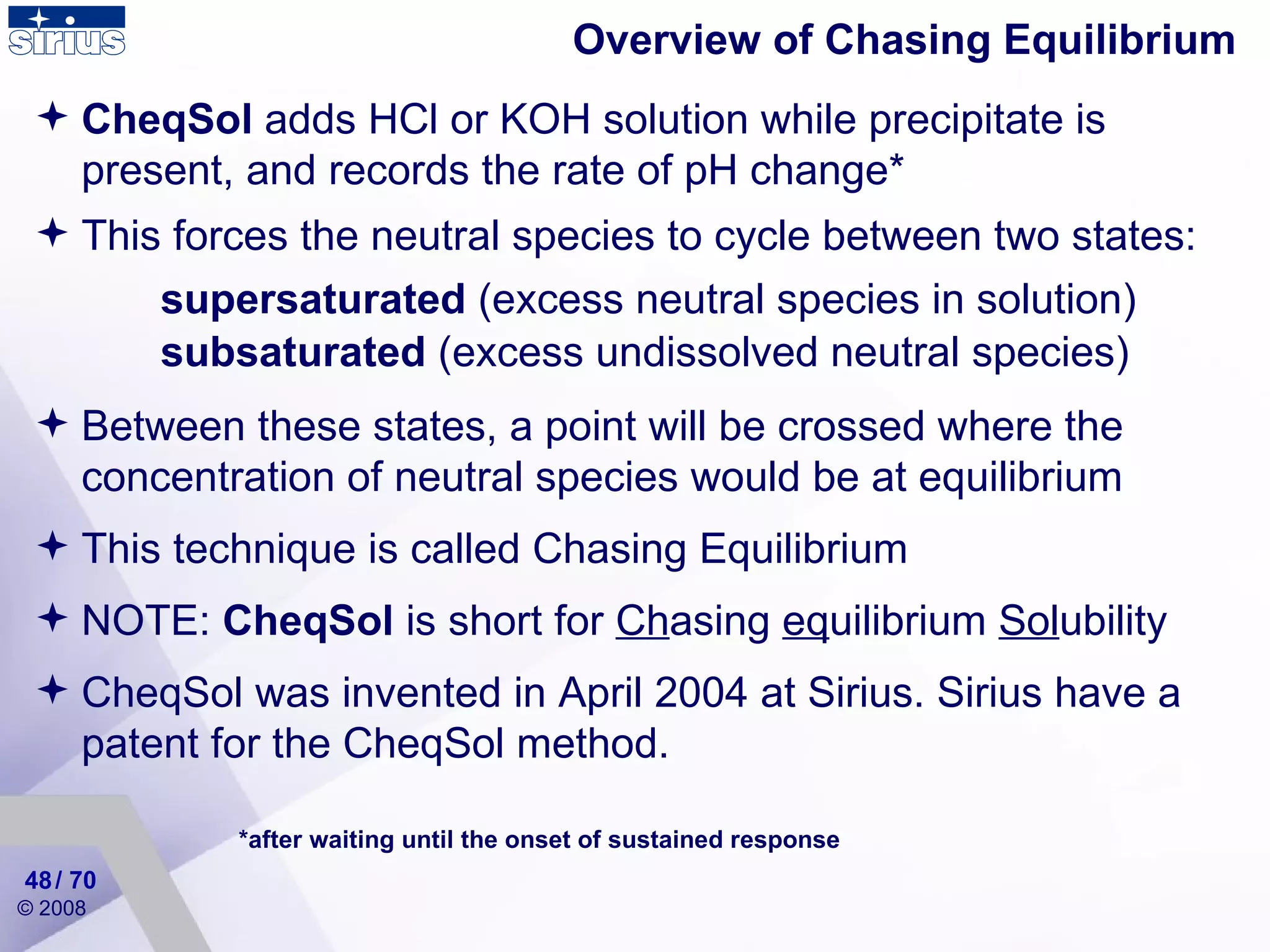 Overview of Chasing Equilibrium CheqSol  adds HCl or KOH solution while precipitate is present, and records the rate of pH change* *after waiting until the onset of sustained response This forces the neutral species to cycle between two states:  Between these states, a point will be crossed where the concentration of neutral species would be at equilibrium  This technique is called Chasing Equilibrium NOTE:  CheqSol  is short for  Ch asing  eq uilibrium  Sol ubility CheqSol was invented in April 2004 at Sirius. Sirius have a patent for the CheqSol method. supersaturated  (excess neutral species in solution) subsaturated  (excess undissolved neutral species) / 70 