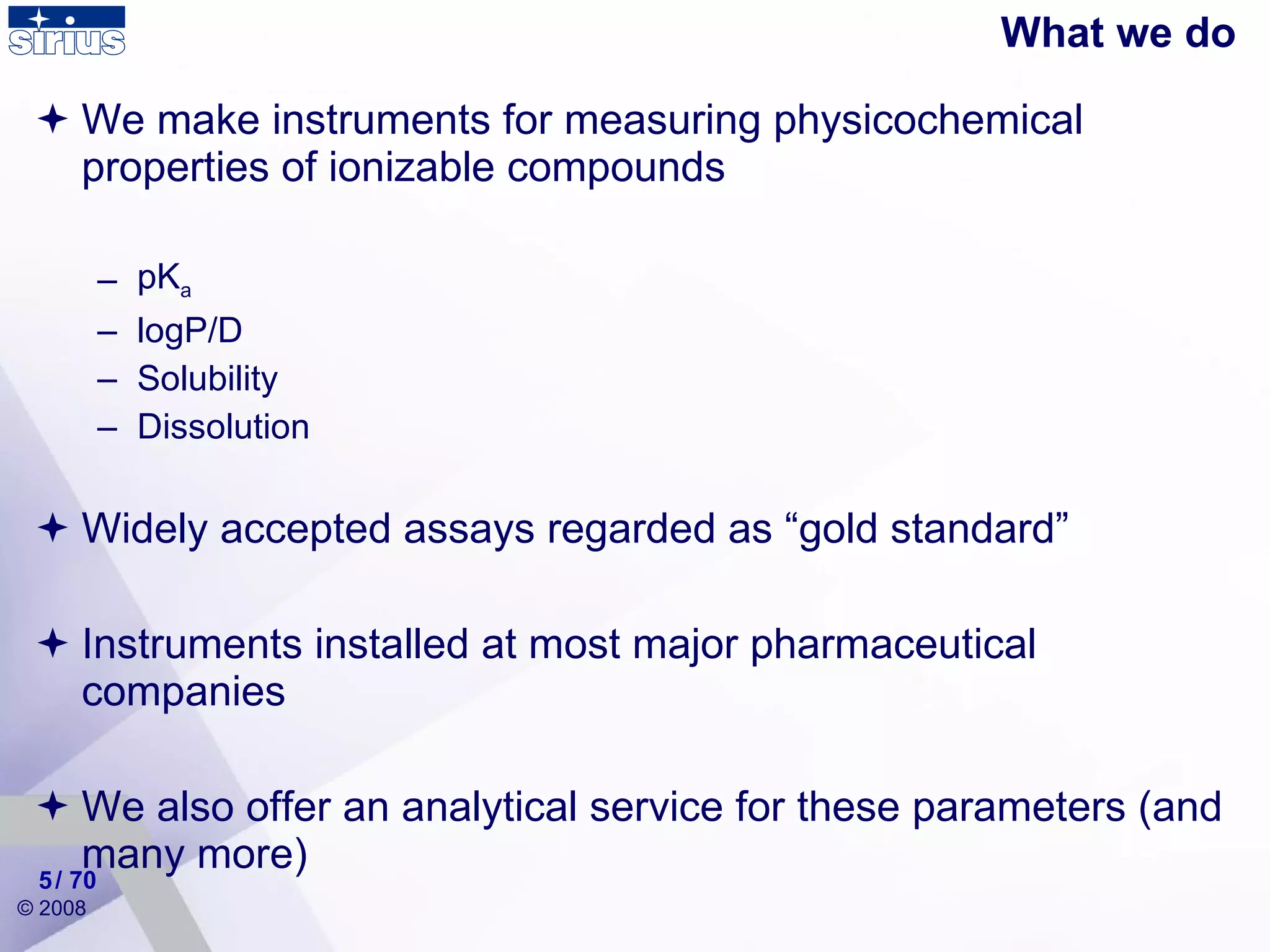 What we do We make instruments for measuring physicochemical properties of ionizable compounds pK a logP/D Solubility Dissolution Widely accepted assays regarded as “gold standard” Instruments installed at most major pharmaceutical companies  We also offer an analytical service for these parameters (and many more) / 70 