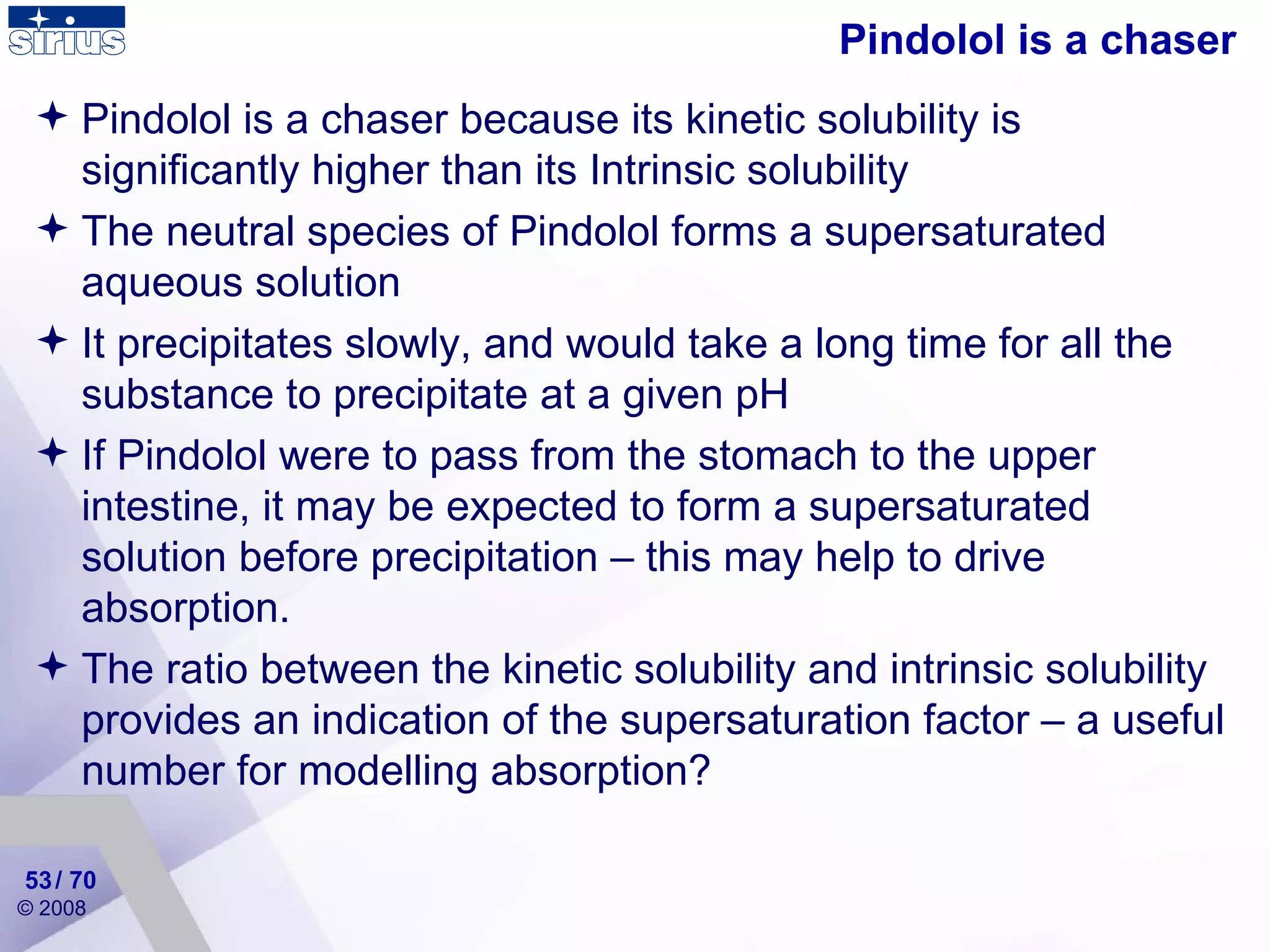 Pindolol is a chaser Pindolol is a chaser because its kinetic solubility is significantly higher than its Intrinsic solubility The neutral species of Pindolol forms a supersaturated aqueous solution It precipitates slowly, and would take a long time for all the substance to precipitate at a given pH If Pindolol were to pass from the stomach to the upper intestine, it may be expected to form a supersaturated solution before precipitation – this may help to drive absorption. The ratio between the kinetic solubility and intrinsic solubility provides an indication of the supersaturation factor – a useful number for modelling absorption?  / 70 