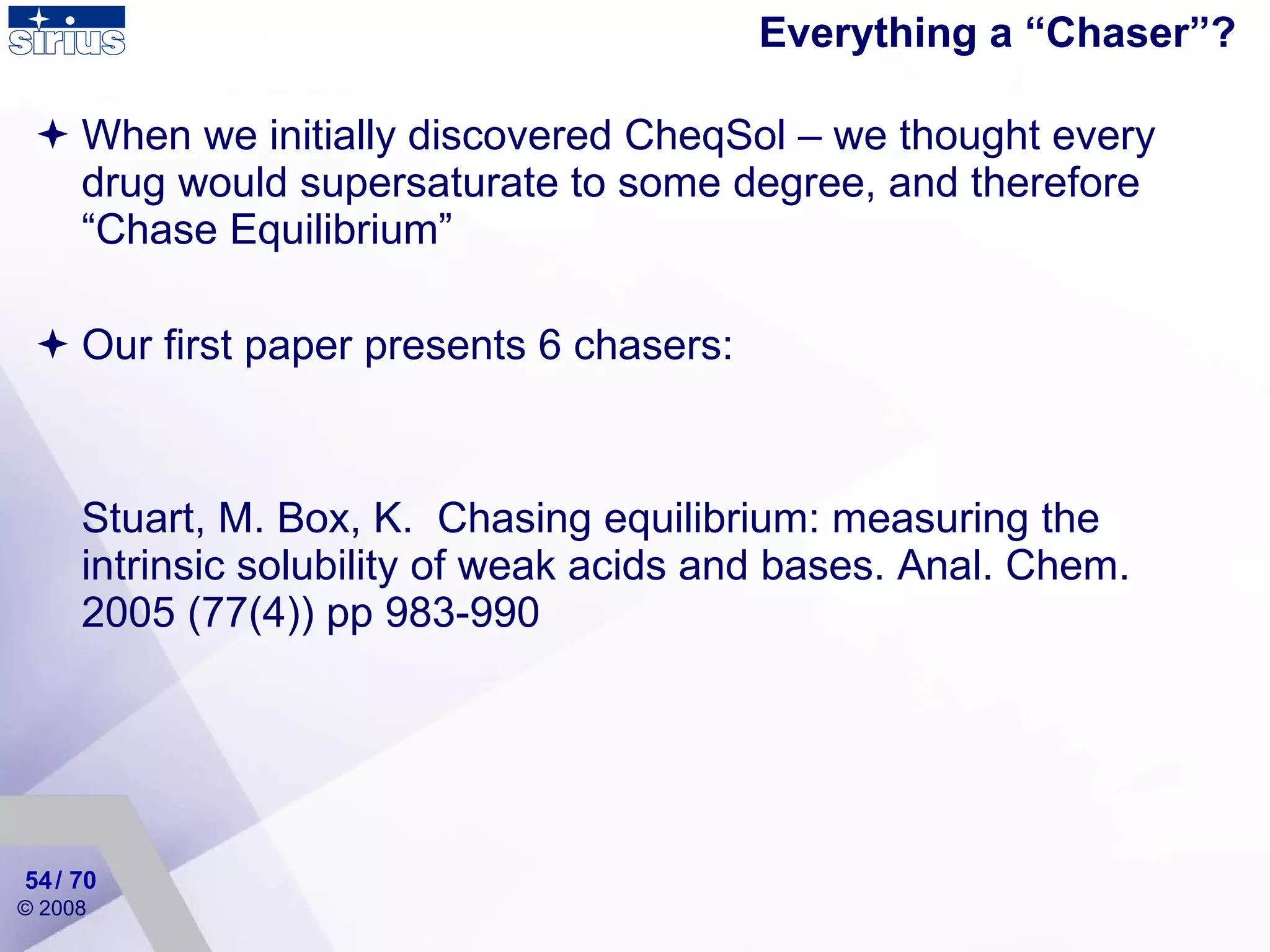 Everything a “Chaser”? When we initially discovered CheqSol – we thought every drug would supersaturate to some degree, and therefore “Chase Equilibrium” Our first paper presents 6 chasers: Stuart, M. Box, K.  Chasing equilibrium: measuring the intrinsic solubility of weak acids and bases. Anal. Chem. 2005 (77(4)) pp 983-990 / 70 