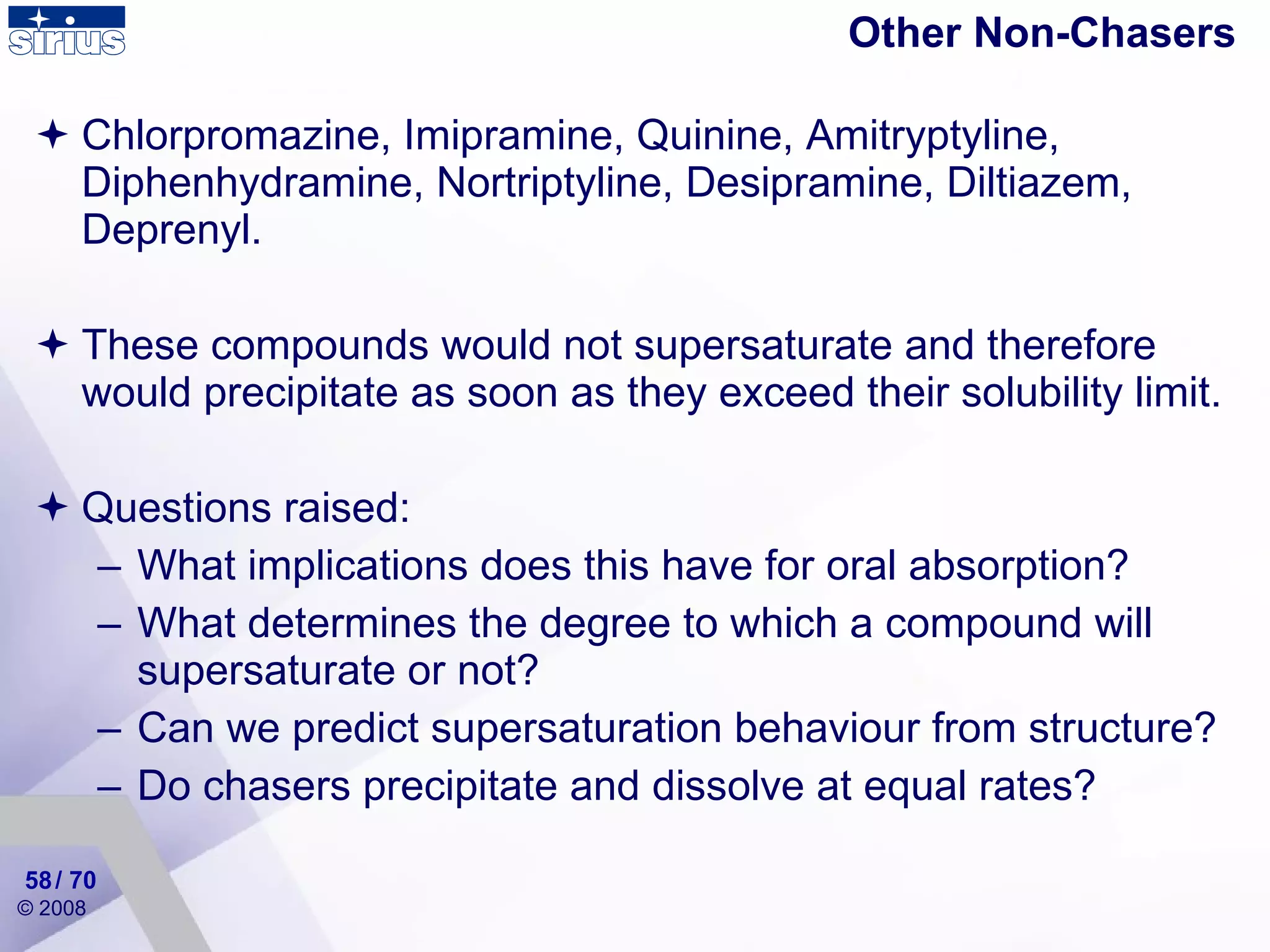 Other Non-Chasers Chlorpromazine, Imipramine, Quinine,  Amitryptyline, Diphenhydramine, Nortriptyline, Desipramine, Diltiazem, Deprenyl . These compounds would not supersaturate and therefore would precipitate as soon as they exceed their solubility limit. Questions raised: What implications does this have for oral absorption? What determines the degree to which a compound will supersaturate or not? Can we predict supersaturation behaviour from structure? Do chasers precipitate and dissolve at equal rates? / 70 