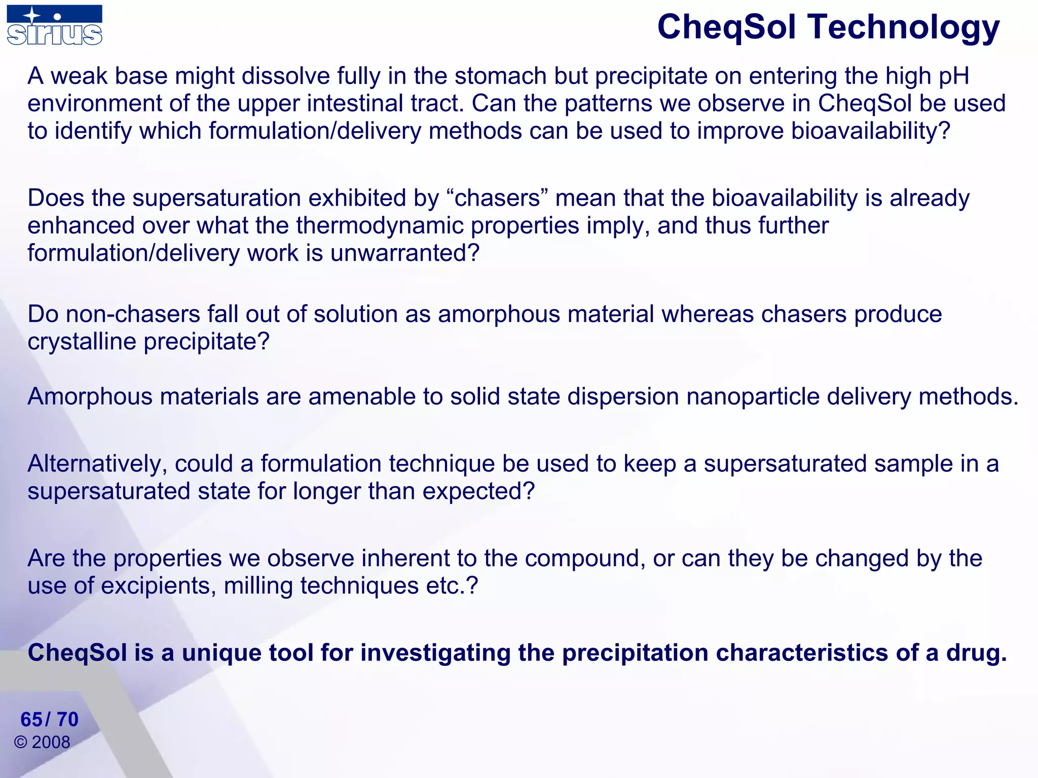 CheqSol Technology  A weak base might dissolve fully in the stomach but precipitate on entering the high pH environment of the upper intestinal tract. Can the patterns we observe in CheqSol be used to identify which formulation/delivery methods can be used to improve bioavailability? Does the supersaturation exhibited by “chasers” mean that the bioavailability is already enhanced over what the thermodynamic properties imply, and thus further formulation/delivery work is unwarranted? Do non-chasers fall out of solution as amorphous material whereas chasers produce crystalline precipitate?  Amorphous materials are amenable to solid state dispersion nanoparticle delivery methods.  Alternatively, could a formulation technique be used to keep a supersaturated sample in a supersaturated state for longer than expected? Are the properties we observe inherent to the compound, or can they be changed by the use of excipients, milling techniques etc.? CheqSol is a unique tool for investigating the precipitation characteristics of a drug. / 70 