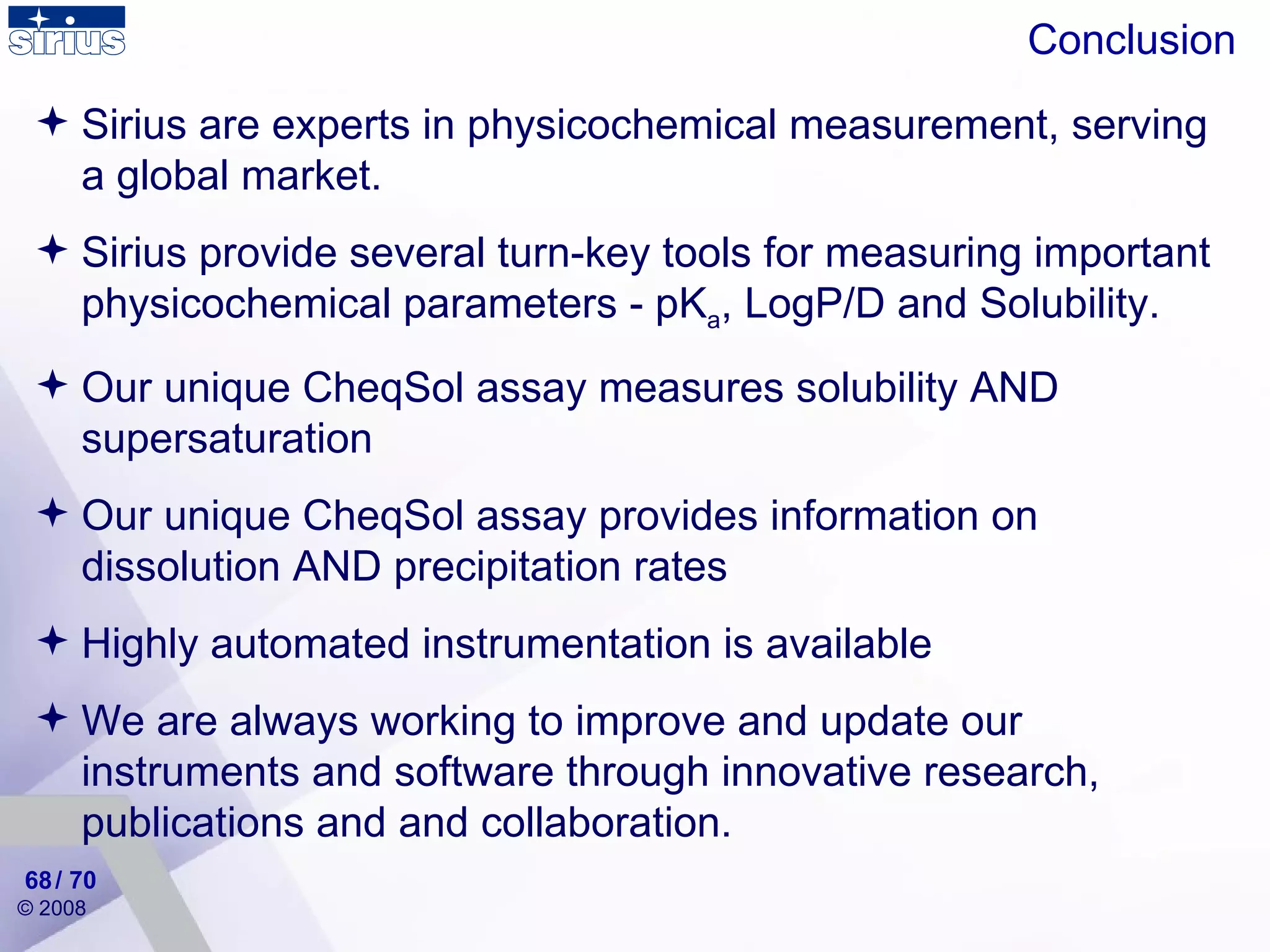 Conclusion Sirius are experts in physicochemical measurement, serving a global market. Sirius provide several turn-key tools for measuring important physicochemical parameters - pK a , LogP/D and Solubility. Our unique CheqSol assay measures solubility AND supersaturation Our unique CheqSol assay provides information on dissolution AND precipitation rates Highly automated instrumentation is available We are always working to improve and update our instruments and software through innovative research, publications and and collaboration. / 70 