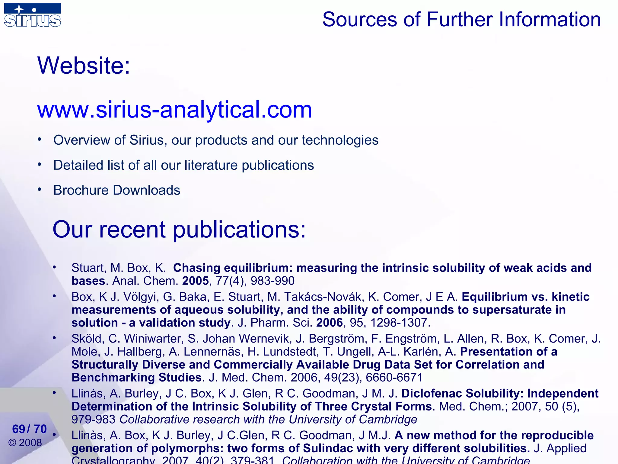 Sources of Further Information Website: www.sirius-analytical.com Overview of Sirius, our products and our technologies Detailed list of all our literature publications Brochure Downloads Our recent publications: Stuart, M. Box, K.  Chasing equilibrium: measuring the intrinsic solubility of weak acids and bases . Anal. Chem.  2005 ,  77(4), 983-990  Box, K J. Völgyi, G. Baka, E. Stuart, M. Takács-Novák, K. Comer, J E A.  Equilibrium vs. kinetic measurements of aqueous solubility, and the ability of compounds to supersaturate in solution - a validation study . J. Pharm. Sci.  2006 , 95, 1298-1307. Sköld, C. Winiwarter, S. Johan Wernevik, J. Bergström, F. Engström, L. Allen, R. Box, K. Comer, J. Mole, J. Hallberg, A. Lennernäs, H. Lundstedt, T. Ungell, A-L. Karlén, A.  Presentation of a Structurally Diverse and Commercially Available Drug Data Set for Correlation and Benchmarking Studies . J. Med. Chem. 2006, 49(23), 6660-6671 Llinàs, A. Burley, J C. Box, K J. Glen, R C. Goodman, J M. J.  Diclofenac Solubility: Independent Determination of the Intrinsic Solubility of Three Crystal Forms . Med. Chem.; 2007, 50 (5), 979-983  Collaborative research with the University of Cambridge Llinàs, A. Box, K J. Burley, J C.Glen, R C. Goodman, J M.J.  A new method for the reproducible generation of polymorphs: two forms of Sulindac with very different solubilities.  J. Applied Crystallography, 2007, 40(2), 379-381.  Collaboration with the University of Cambridge. / 70 