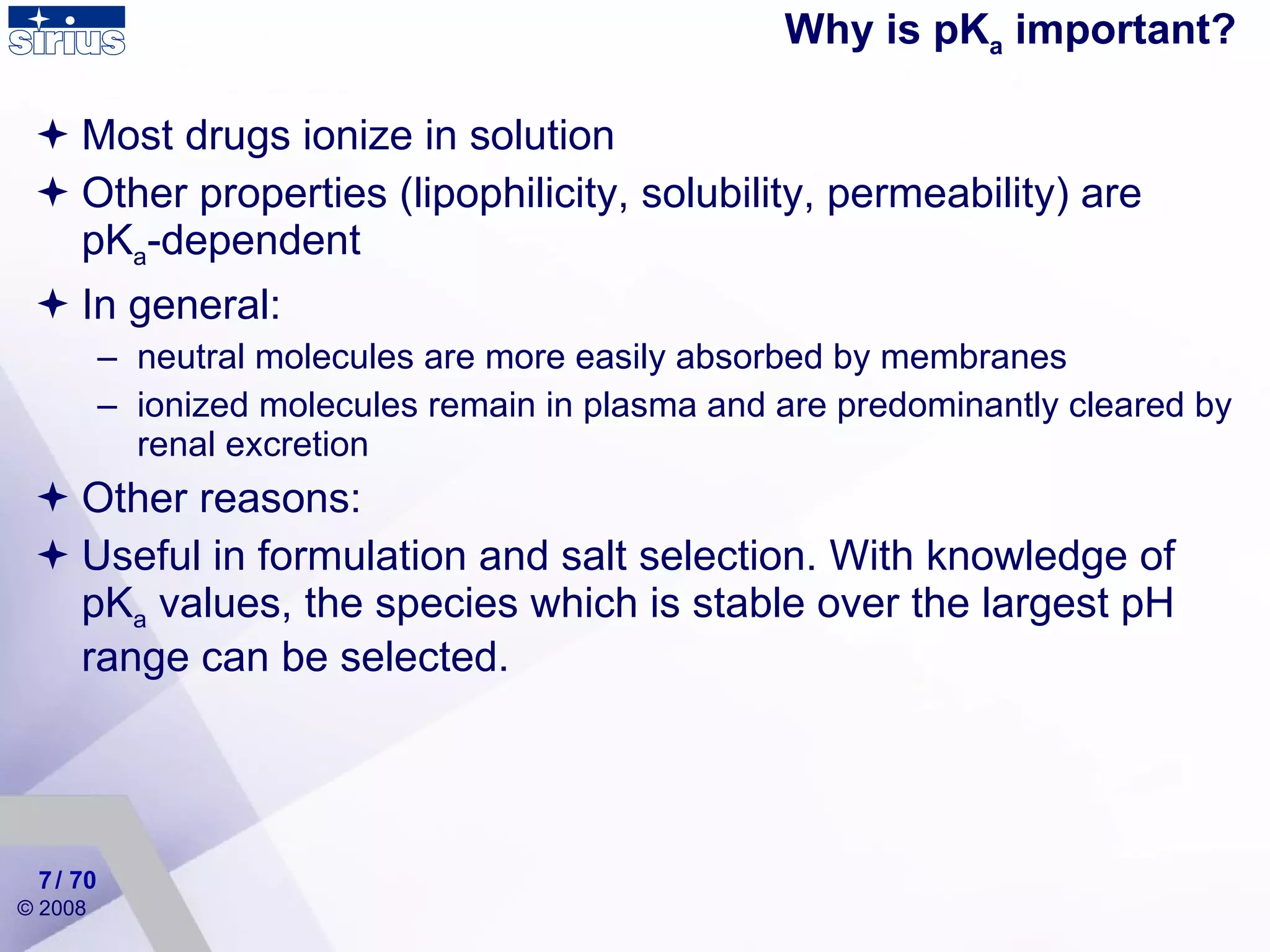 Most drugs ionize in solution  Other properties (lipophilicity, solubility, permeability) are pK a -dependent   In general: neutral molecules are more easily absorbed by membranes ionized molecules remain in plasma and are predominantly cleared by renal excretion Other reasons: Useful in formulation and salt selection. W ith knowledge of pK a  values, the species which is stable over the largest pH range can be selected.  Why is pK a  important? / 70 