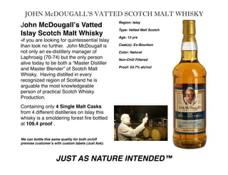 JOHN McDOUGALL’S VATTED SCOTCH MALT WHISKY
                                                     Region: Islay
John McDougallʼs Vatted
                                                     Type: Vatted Malt Scotch
Islay Scotch Malt Whisky                             Age: 13 yrs
-if you are looking for quintessential Islay
                                                     Cask(s): Ex-Bourbon
than look no further. John McDougall is
not only an ex-distillery manager of                 Color: Natural
Laphroaig (70-74) but the only person                Non-Chill Filtered
alive today to be both a “Master Distiller
                                                     Proof: 54.7% alc/vol
and Master Blender” of Scotch Malt
Whisky. Having distilled in every                    
     
       
      
                                                     
     
       
      
recognized region of Scotland he is                  
arguable the most knowledgeable
person of practical Scotch Whisky
Production.
Containing only 4 Single Malt Casks
from 4 different distilleries on Islay this
whisky is a smoldering forest ﬁre bottled
at 109.4 proof .


We can bottle this same quality for both on/off
premise customerʼs with custom labels (Just Ask).

    
      
      
     
     
      
     


                    JUST AS NATURE INTENDED™
 