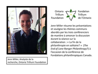 Jenn Miller résume les présentations
                                         et souligne les thèmes communs
                                         abordés par les trois conférenciers
                                         de manière à amorcer la discussion
                                         durant la séance sur la
                                         collaboration : « La fin de la
                                         philanthropie en solitaire? » (The
                                         End of Lone Ranger Philanthropy?) à
                                         l’occasion de la conférence de
                                         Fondations philanthropiques Canada.
Jenn Miller, Analyste de la
recherche, Ontario Trillium Foundation
 