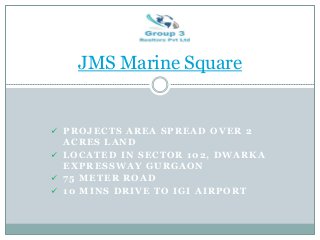  PROJECTS AREA SPREAD OVER 2
ACRES LAND
 LOCATED IN SECTOR 102, DWARKA
EXPRESSWAY GURGAON
 75 METER ROAD
 10 MINS DRIVE TO IGI AIRPORT
JMS Marine Square
 