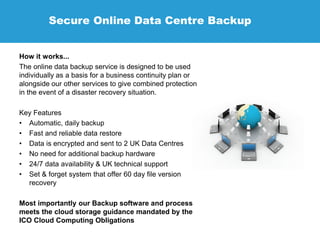 Secure Online Data Centre Backup
How it works...
The online data backup service is designed to be used
individually as a basis for a business continuity plan or
alongside our other services to give combined protection
in the event of a disaster recovery situation.
Key Features
• Automatic, daily backup
• Fast and reliable data restore
• Data is encrypted and sent to 2 UK Data Centres
• No need for additional backup hardware
• 24/7 data availability & UK technical support
• Set & forget system that offer 60 day file version
recovery
Most importantly our Backup software and process
meets the cloud storage guidance mandated by the
ICO Cloud Computing Obligations
 
