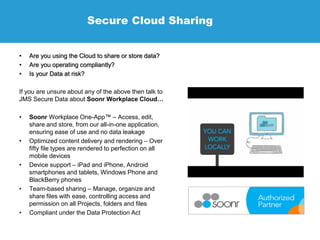 Secure Cloud Sharing
• Are you using the Cloud to share or store data?
• Are you operating compliantly?
• Is your Data at risk?
If you are unsure about any of the above then talk to
JMS Secure Data about Soonr Workplace Cloud…
• Soonr Workplace One-App™ – Access, edit,
share and store, from our all-in-one application,
ensuring ease of use and no data leakage
• Optimized content delivery and rendering – Over
fifty file types are rendered to perfection on all
mobile devices
• Device support – iPad and iPhone, Android
smartphones and tablets, Windows Phone and
BlackBerry phones
• Team-based sharing – Manage, organize and
share files with ease, controlling access and
permission on all Projects, folders and files
• Compliant under the Data Protection Act
 