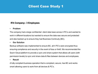 Client Case Study 1
IFA Company– 3 Employees
• Problem
The company had a large confidential client data base across 4 PC’s and wanted to
work in different locations but wanted to ensure the data was secure and protected
and also backed up to ensure they had Business Continuity (BC).
• Our Solution
Backup software was implemented to ensure BC, all 4 PC’s were encrypted thus
ensuring compliance and security in the event of loss or theft. We recommended the
Soonr Cloud platform to provide a sync and share system that allows all users (with
permission levels) to sync and share data & files between devices and employees.
• Result
A fully compliant business operation that is compliant, secure, has BC and works
smart allowing users to work from all devices & PC’s.
 