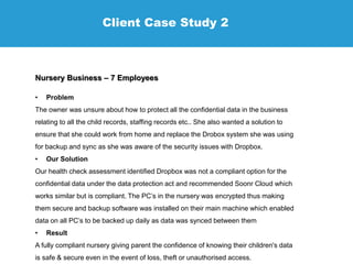 Client Case Study 2
Nursery Business – 7 Employees
• Problem
The owner was unsure about how to protect all the confidential data in the business
relating to all the child records, staffing records etc.. She also wanted a solution to
ensure that she could work from home and replace the Drobox system she was using
for backup and sync as she was aware of the security issues with Dropbox.
• Our Solution
Our health check assessment identified Dropbox was not a compliant option for the
confidential data under the data protection act and recommended Soonr Cloud which
works similar but is compliant. The PC’s in the nursery was encrypted thus making
them secure and backup software was installed on their main machine which enabled
data on all PC’s to be backed up daily as data was synced between them
• Result
A fully compliant nursery giving parent the confidence of knowing their children's data
is safe & secure even in the event of loss, theft or unauthorised access.
 