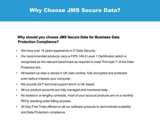 Why Choose JMS Secure Data?
Why should you choose JMS Secure Data for Business Data
Protection Compliance?
• We have over 15 years experience in IT Data Security.
• Our recommended products carry a FIPS 140-2 Level 1 Certification which is
recognised as the relevant benchmark as required to meet 'Principle 7' of the Data
Protection Act..
• All backed up data is stored in UK data centres, fully encrypted and protected
even before it leaves your computer.
• We provide 24/7 technical support which is UK based.
• All our product accounts are fully managed and monitored daily.
• No locked in or lengthy contracts, most of your account products are on a monthly
PAYG standing order billing process.
• 30 Day Free Trials offered on all our software products to demonstrate suitability
and Data Protection compliance.
 