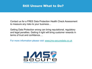 Still Unsure What to Do?
Contact us for a FREE Data Protection Health Check Assessment
to measure any risks to your business…
Getting Data Protection wrong can bring reputational, regulatory
and legal penalties. Getting it right will bring customer rewards in
terms of trust and confidence….
For more information please visit: www.jms-securedata.co.uk
 