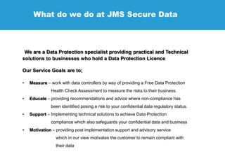 What do we do at JMS Secure Data
We are a Data Protection specialist providing practical and Technical
solutions to businesses who hold a Data Protection Licence
Our Service Goals are to;
• Measure – work with data controllers by way of providing a Free Data Protection
Health Check Assessment to measure the risks to their business.
• Educate – providing recommendations and advice where non-compliance has
been identified posing a risk to your confidential data regulatory status.
• Support – Implementing technical solutions to achieve Data Protection
compliance which also safeguards your confidential data and business
• Motivation – providing post implementation support and advisory service
which in our view motivates the customer to remain compliant with
their data
 