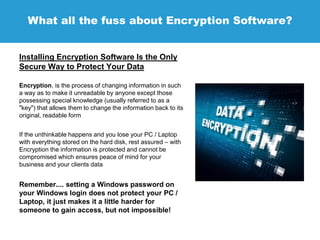 What all the fuss about Encryption Software?
Installing Encryption Software Is the Only
Secure Way to Protect Your Data
Encryption, is the process of changing information in such
a way as to make it unreadable by anyone except those
possessing special knowledge (usually referred to as a
"key") that allows them to change the information back to its
original, readable form
If the unthinkable happens and you lose your PC / Laptop
with everything stored on the hard disk, rest assured – with
Encryption the information is protected and cannot be
compromised which ensures peace of mind for your
business and your clients data
Remember.... setting a Windows password on
your Windows login does not protect your PC /
Laptop, it just makes it a little harder for
someone to gain access, but not impossible!
 