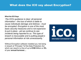 What does the ICO say about Encryption?
What the ICO Says
‘The ICO’s guidance is clear: all personal
information – the loss of which is liable to
cause individuals damage and distress - must
be encrypted. Encryption is one of the most
basic security measures and is not expensive
to put in place - yet we continue to see
incidents being reported to us. This type of
breach is inexcusable and is putting people’s
personal information at risk unnecessarily. ‘
Without Encryption software installed you risk being
in breach of ‘Principle 7’of the Data Protection Act
which can result in a fine of up to €100 Million or 5%
of your annual turnover…
 