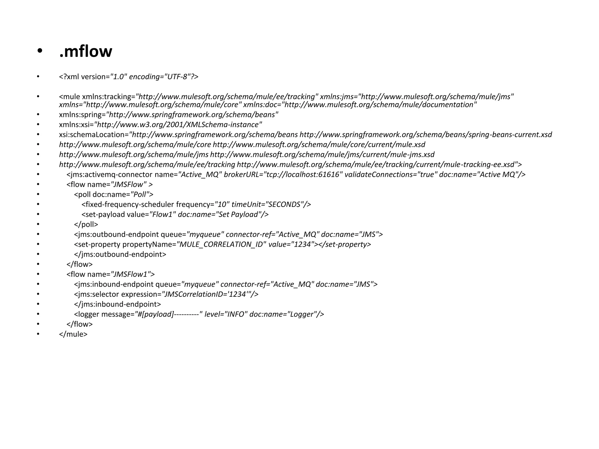 • .mflow
• <?xml version="1.0" encoding="UTF-8"?>
• <mule xmlns:tracking="http://www.mulesoft.org/schema/mule/ee/tracking" xmlns:jms="http://www.mulesoft.org/schema/mule/jms"
xmlns="http://www.mulesoft.org/schema/mule/core" xmlns:doc="http://www.mulesoft.org/schema/mule/documentation"
• xmlns:spring="http://www.springframework.org/schema/beans"
• xmlns:xsi="http://www.w3.org/2001/XMLSchema-instance"
• xsi:schemaLocation="http://www.springframework.org/schema/beans http://www.springframework.org/schema/beans/spring-beans-current.xsd
• http://www.mulesoft.org/schema/mule/core http://www.mulesoft.org/schema/mule/core/current/mule.xsd
• http://www.mulesoft.org/schema/mule/jms http://www.mulesoft.org/schema/mule/jms/current/mule-jms.xsd
• http://www.mulesoft.org/schema/mule/ee/tracking http://www.mulesoft.org/schema/mule/ee/tracking/current/mule-tracking-ee.xsd">
• <jms:activemq-connector name="Active_MQ" brokerURL="tcp://localhost:61616" validateConnections="true" doc:name="Active MQ"/>
• <flow name="JMSFlow" >
• <poll doc:name="Poll">
• <fixed-frequency-scheduler frequency="10" timeUnit="SECONDS"/>
• <set-payload value="Flow1" doc:name="Set Payload"/>
• </poll>
• <jms:outbound-endpoint queue="myqueue" connector-ref="Active_MQ" doc:name="JMS">
• <set-property propertyName="MULE_CORRELATION_ID" value="1234"></set-property>
• </jms:outbound-endpoint>
• </flow>
• <flow name="JMSFlow1">
• <jms:inbound-endpoint queue="myqueue" connector-ref="Active_MQ" doc:name="JMS">
• <jms:selector expression="JMSCorrelationID='1234'"/>
• </jms:inbound-endpoint>
• <logger message="#[payload]----------" level="INFO" doc:name="Logger"/>
• </flow>
• </mule>
 