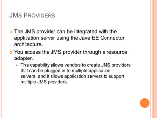 JMS PROVIDERS

 The JMS provider can be integrated with the
  application server using the Java EE Connector
  architecture.
 You access the JMS provider through a resource
  adapter.
       This capability allows vendors to create JMS providers
        that can be plugged in to multiple application
        servers, and it allows application servers to support
        multiple JMS providers.
 