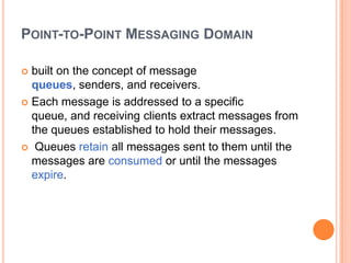 POINT-TO-POINT MESSAGING DOMAIN

 built on the concept of message
  queues, senders, and receivers.
 Each message is addressed to a specific
  queue, and receiving clients extract messages from
  the queues established to hold their messages.
 Queues retain all messages sent to them until the
  messages are consumed or until the messages
  expire.
 