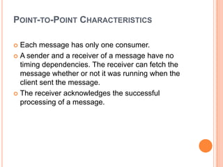 POINT-TO-POINT CHARACTERISTICS

 Each message has only one consumer.
 A sender and a receiver of a message have no
  timing dependencies. The receiver can fetch the
  message whether or not it was running when the
  client sent the message.
 The receiver acknowledges the successful
  processing of a message.
 