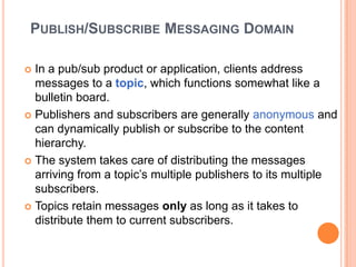 PUBLISH/SUBSCRIBE MESSAGING DOMAIN

 In a pub/sub product or application, clients address
  messages to a topic, which functions somewhat like a
  bulletin board.
 Publishers and subscribers are generally anonymous and
  can dynamically publish or subscribe to the content
  hierarchy.
 The system takes care of distributing the messages
  arriving from a topic’s multiple publishers to its multiple
  subscribers.
 Topics retain messages only as long as it takes to
  distribute them to current subscribers.
 