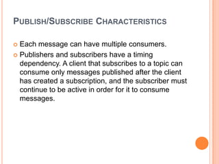 PUBLISH/SUBSCRIBE CHARACTERISTICS

 Each message can have multiple consumers.
 Publishers and subscribers have a timing
  dependency. A client that subscribes to a topic can
  consume only messages published after the client
  has created a subscription, and the subscriber must
  continue to be active in order for it to consume
  messages.
 